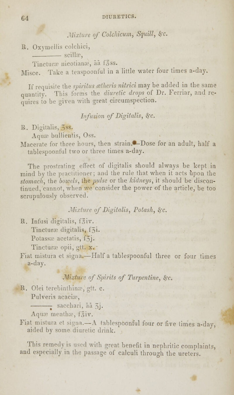 Mixture of Colchicum, Squill, fyc. R. Oxymellis colchici, scillae, Tincturae nicotianae, aa fsss. Misce. Take a teaspoonful in a little water four times a-day. If requisite the spiritus cctheris nitrici may be added in the same quantity. This forms the diuretic drops of Dr. Ferriar, and re- quires to be given with great circumspection. Infusion of Digitalis, fyc. R. Digitalis, 3ss. Aqua3 bullientis, Oss. Macerate for three hours, then strain.*-Dose for an adult, half a tablespoonful two or three times a-day. The prostrating effect of digitalis should always be kept in mind by the practitioner; and the rule that when it acts upon the stomach, the bowels, the pulse or the kidneys, it should be discon- tinued, cannot, when we consider the power of the article, be too scrupulously observed. Mixture of Digitalis, Potash, Sfc. R. Infusi digitalis, fsiv. Tincturse digitalis, f3i• Potassae acetatis, f3j • Tincturae opii, gtt. x. Fiat mistura et signa.—Half a tablespoonful three or four times a-day. Mixture of Spirits of Turpentine, fyc. R. Olei terebinthinsej gtt c. Pulveris acaciss, sacchari, aa 3j- Aquae menthae, f.siv. Fiat mistura et signa.— A tablespoonful four or five limes a-day, aided by some diuretic drink. This remedy is used with great benefit in nephritic complaints, and especially in the passage of calculi through the ureters.