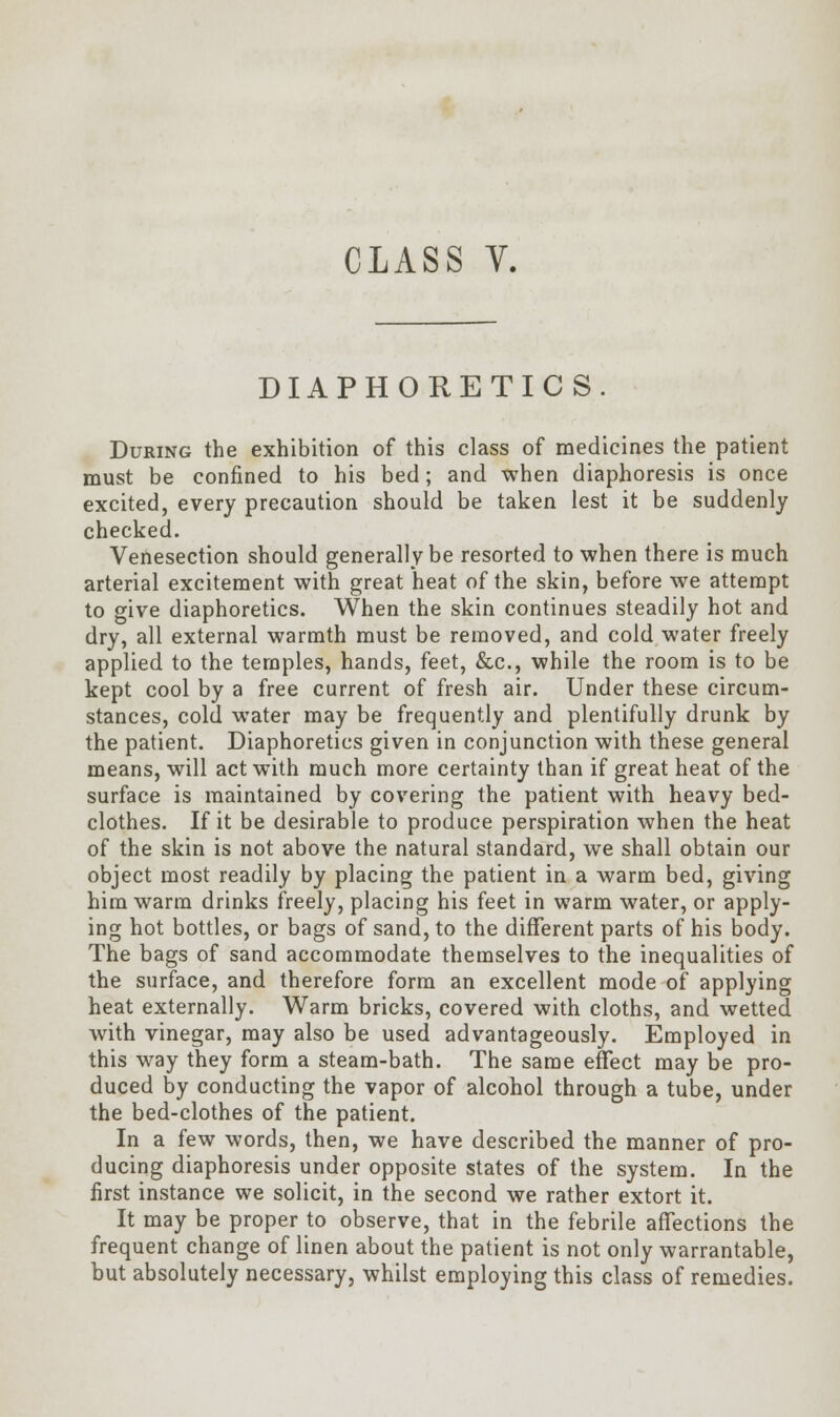 DIAPHORETICS. During the exhibition of this class of medicines the patient must be confined to his bed; and when diaphoresis is once excited, every precaution should be taken lest it be suddenly checked. Venesection should generally be resorted to when there is much arterial excitement with great heat of the skin, before we attempt to give diaphoretics. When the skin continues steadily hot and dry, all external warmth must be removed, and cold water freely applied to the temples, hands, feet, &c, while the room is to be kept cool by a free current of fresh air. Under these circum- stances, cold water may be frequently and plentifully drunk by the patient. Diaphoretics given in conjunction with these general means, will act with much more certainty than if great heat of the surface is maintained by covering the patient with heavy bed- clothes. If it be desirable to produce perspiration when the heat of the skin is not above the natural standard, we shall obtain our object most readily by placing the patient in a warm bed, giving him warm drinks freely, placing his feet in warm water, or apply- ing hot bottles, or bags of sand, to the different parts of his body. The bags of sand accommodate themselves to the inequalities of the surface, and therefore form an excellent mode of applying heat externally. Warm bricks, covered with cloths, and wetted with vinegar, may also be used advantageously. Employed in this way they form a steam-bath. The same effect may be pro- duced by conducting the vapor of alcohol through a tube, under the bed-clothes of the patient. In a few words, then, we have described the manner of pro- ducing diaphoresis under opposite states of the system. In the first instance we solicit, in the second we rather extort it. It may be proper to observe, that in the febrile affections the frequent change of linen about the patient is not only warrantable, but absolutely necessary, whilst employing this class of remedies.