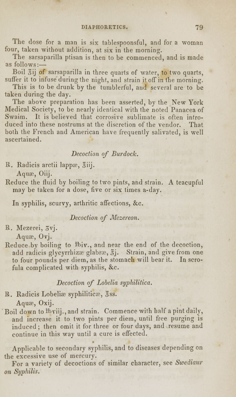 The (lose for a man is six tablespoonsful, and for a woman four, taken without addition, at six in the morning. The sarsaparilla ptisan is then to be commenced, and is made as follows:— Boil 3ij of sarsaparilla in three quarts of water, to two quarts, suffer it to infuse'during the night, and strain it off in the morning. This is to be drunk by the tumblerful, and several are to be taken during the day. The above preparation has been asserted, by the New York Medical Society, to be nearly identical with the noted Panacea of Swaim. It is believed that corrosive sublimate is often intro- duced into these nostrums at the discretion of the vendor. That both the French and American have frequently salivated, is well ascertained. Decoction of Burdock. R. Radicis arctii lappse, 3iij. Aquae, Oiij. Reduce the fluid by boiling to two pints, and strain. A teacupful may be taken for a dose, five or six times a-day. In syphilis, scurvy, arthritic affections, &c. Decoction of Mezereon. R. Mezerei, 3vj. Aquae, Ovj. Reduce by boiling to ftiv., and near the end of the decoction, add radicis glycyrrbizse glabrse, 3J. Strain, and give from one to four pounds per diem, as the stomach will bear it. In scro- fula complicated with syphilis, &c. Decoction of Lobelia syphilitica. R. Radicis Lobelia? syphilitica?, Iss. Aquae, Oxij. Boil down to ifeviij., and strain. Commence with half a pint daily, and increase it to two pints per diem, until free purging is induced ; then omit it for three or four days, and resume and continue in this way until a cure is effected. Applicable to secondary syphilis, and to diseases depending on the excessive use of mercury. For a variety of decoctions of similar character, see Swediaur on Syphilis.