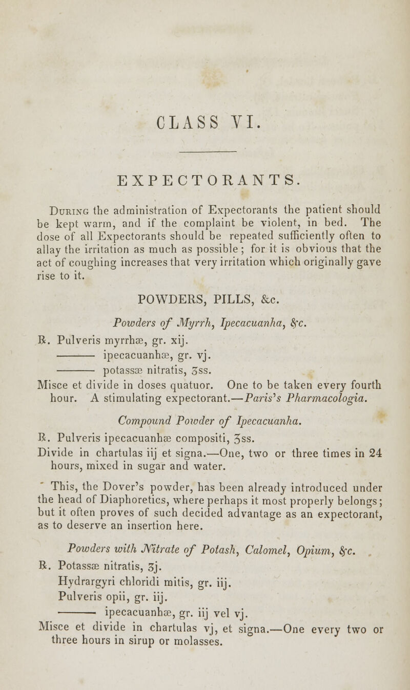 CLASS TI. EXPECTORANTS. During the administration of Expectorants the patient should be kept warm, and if the complaint be violent, in bed. The dose of all Expectorants should be repeated sufficiently often to allay the irritation as much as possible ; for it is obvious that the act of coughing increases that very irritation which originally gave rise to it. POWDERS, PILLS, &c. Powders of Myrrh, Ipecacuanha, 8fc. R. Pulveris myrrhae, gr. xij. ipecacuanhse, gr. vj. potassse nitratis, 3&s. Misce et divide in doses quatuor. One to be taken every fourth hour. A stimulating expectorant.—Paris's Pharmacologia. Compound Powder of Ipecacuanha. R. Pulveris ipecacuanha? compositi, 5ss. Divide in chartulas iij et signa.—One, two or three times in 24 hours, mixed in sugar and water. This, the Dover's powder, has been already introduced under the head of Diaphoretics, where perhaps it most properly belongs; but it often proves of such decided advantage as an expectorant, as to deserve an insertion here. Powders with Nitrate of Potash, Calomel, Opium, fyc. R. Potassae nitratis, 3j. Hydrargyri chloridi mitis, gr. iij. Pulveris opii, gr. iij. ■ ipecacuanhas, gr. iij vel vj. Misce et divide in chartulas vj, et signa.—One every two or three hours in sirup or molasses.