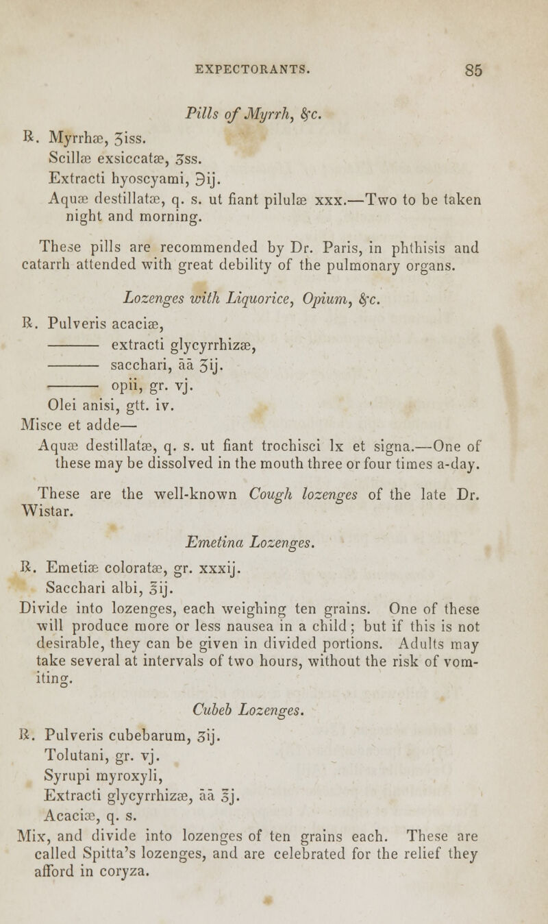 Pills of Myrrh, fyc. R. Myrrhae, 3iss. Scillse exsiccata?, 3ss. Extracti hyoscyami, 9ij. Aquas destillatce, q. s. ut fiant pilulse xxx.—Two to be taken night and morning. These pills are recommended by Dr. Paris, in phthisis and catarrh attended with great debility of the pulmonary organs. Lozenges with Liquorice, Opium, fyc. R. Pulveris acacias, extracti glycyrrhizas, sacchari, aa 3ij. opii, gr. vj. Olei anisi, gtt. iv. Misce et adde— Aquas destillatas, q. s. ut fiant trochisci lx et signa.—One of these may be dissolved in the mouth three or four times a-day. These are the well-known Cough lozenges of the late Dr. Wistar. Emetina Lozenges. R. Emetias coloratas, gr. xxxij. Sacchari albi, sij. Divide into lozenges, each weighing ten grains. One of these will produce more or less nausea in a child; but if this is not desirable, they can be given in divided portions. Adults may take several at intervals of two hours, without the risk of vom- iting. Cubeb Lozenges. R. Pulveris cubebarum, 3\j. Tolutani, gr. vj. Syrupi myroxyli, Extracti glycyrrhizas, aa sj. Acacias, q. s. Mix, and divide into lozenges of ten grains each. These are called Spitta's lozenges, and are celebrated for the relief they afford in coryza.