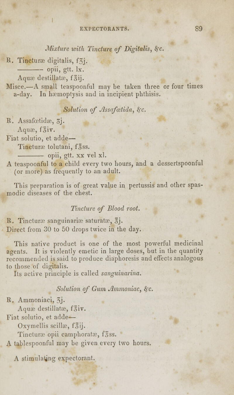 Mixture with Tincture of Digitalis, fyc. R. Tincturae digitalis, f5j. opii, gtt. lx. Aquae destillatse, f3ij. Misce.—A small teaspoonful may be taken three or four times a-day. In haemoptysis and in incipient phthisis. Solution of Assqfoztida, fyc. R. Assafoetidae, 3j. Aquae, fsiv. Fiat solutio, et adde— Tincturae tolutani, f^ss. opii, gtt. xx vel xl. A teaspoonful to a child every two hours, and a dessertspoonful (or more) as frequently to an adult. This preparation is of great value in pertussis and other spas- modic diseases of the chest. Tincture of Blood root. R. Tincturae sanguinariae saturatae, 3j. Direct from 30 to 50 drops twice in the day. This native product is one of the most powerful medicinal agents. It is violently emetic in large doses, but in the quantity recommended is said to produce diaphoresis and effects analogous to those of digitalis. Its active principle is called sanguinarina. Solution of Gum Ammoniac, fyc. R. Ammoniaci, 3j- Aquae destillatse, f^iv. Fiat solutio, et adde— Oxymellis scillae, f o ij - Tincturae opii camphoratae, f^ss. A tablespoonful may be given every two hours. A stimulating expectorant.