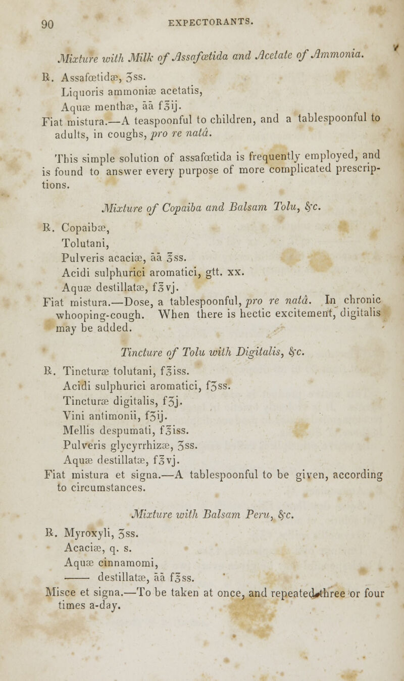 Mixture with Milk of Jlssafcetida and Acetate of Ammonia. R. Assafostidas, 5ss. Liquoris ammonias acetatis, Aquas menthas, aa fsij. Fiat mistura.—A teaspoonful to children, and a tablespoonful to adults, in coughs, pro re natd. This simple solution of assafoetida is frequently employed, and is found to answer every purpose of more complicated prescrip- tions. Mixture of Copaiba and Balsam Tolu, fyc. R. Copaiba?, Tolutani, Pulveris acacias, aa ess. Acidi sulphurici aromatici, gtt. xx. Aquas destillatas, fsvj. Fiat mistura.—Dose, a tablespoonful, pro re natd. In chronic whooping-cough. When there is hectic excitement, digitalis may be added. Tincture of Tolu with Digitalis, fyc. R. Tincturas tolutani, fliss. Acidi sulphurici aromatici, f5ss. Tincturas digitalis, f3j• Vini antimonii, f3ij. Mellis despumati, foiss. Pulveris glycyrrhizas, 5ss. Aquas destillatee, f^vj. Fiat mistura et signa.—A tablespoonful to be given, according to circumstances. Mixture with Balsam Peru, fyc. R. Myroxyli, 5ss. Acacias, q. s. Aquas cinnamomi, destillatee, aa f^ss. Misce et signa.—To be taken at once, and repeateoVhree or four times a-day.