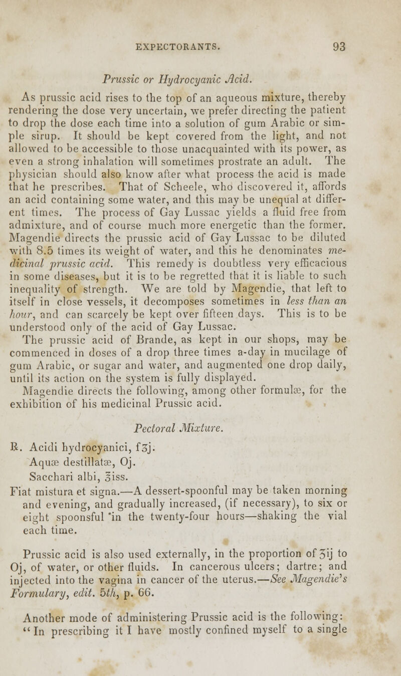 Prussic or Hydrocyanic Acid. As prussic acid rises to the top of an aqueous mixture, thereby rendering the dose very uncertain, we prefer directing the patient to drop the dose each time into a solution of gum Arabic or sim- ple sirup. It should be kept covered from the light, and not allowed to be accessible to those unacquainted with its power, as even a strong inhalation will sometimes prostrate an adult. The physician should also know after what process the acid is made that he prescribes. That of Scheele, who discovered it, affords an acid containing some water, and this may be unequal at differ- ent times. The process of Gay Lussac yields a fluid free from admixture, and of course much more energetic than the former. Magendie directs the prussic acid of Gay Lussac to be diluted with 8.5 times its weight of water, and this he denominates me- dicinal prussic acid. This remedy is doubtless very efficacious in some diseases, but it is to be regretted that it is liable to such inequality of strength. We are told by Magendie, that left to itself in close vessels, it decomposes sometimes in less than an hour, and can scarcely be kept over fifteen days. This is to be understood only of the acid of Gay Lussac. The prussic acid of Brande, as kept in our shops, may be commenced in doses of a drop three times a-day in mucilage of gum Arabic, or sugar and water, and augmented one drop daily, until its action on the system is fully displayed. Magendie directs the following, among other formulae, for the exhibition of his medicinal Prussic acid. Pectoral Mixture. R. Acidi hydrocyanici, f^j. Aquae destillatae, Oj. Sacchari albi, giss. Fiat mistura et signa.—A dessert-spoonful may be taken morning and evening, and gradually increased, (if necessary), to six or eight spoonsful in the twenty-four hours—shaking the vial each time. Prussic acid is also used externally, in the proportion of 5ij to Oj, of water, or other fluids. In cancerous ulcers; dartre; and injected into the vagina in cancer of the uterus.—See Magendie*s Formulary, edit, bth, p. 66. Another mode of administering Prussic acid is the following:  In prescribing it I have mostly confined myself to a single
