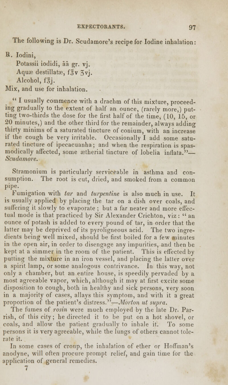 The following is Dr. Scudamore's recipe for Iodine inhalation: B. Iodini, Potassii iodidi, aa gr. vj. Aquae destillatse, f^v 3vj. Alcohol, f^j. Mix, and use for inhalation.  I usually commence with a drachm of this mixture, proceed- ing gradually to the extent of half an ounce, (rarely more,) put- ting two-thirds the dose for the first half of the time, (10, 15, or 20 minutes,) and the other third for the remainder, always adding thirty minims of a saturated tincture of conium, with an increase if the cough be very irritable. Occasionally I add some satu- rated tincture of ipecacuanha; and when the respiration is spas- modically affected, some setherial tincture of lobelia inflata.— Scudamore. Stramonium is particularly serviceable in asthma and con- sumption. The root is cut, dried, and smoked from a common pipe. Fumigation with tar and turpentine is also much in use. It is usually applied by placing the tar on a dish over coals, and suffering it slowly to evaporate ; but a far neater and more effec- tual mode is that practiced by Sir Alexander Crichton, viz:  an ounce of potash is added to every pound of tar, in order that the latter may be deprived of its pyroligneous acid. The two ingre- dients being well mixed, should be first boiled for a few minutes in the open air, in order to disengage any impurities, and then be kept at a simmer in the room of the patient. This is effected by putting the mixture in an iron vessel, and placing the latter over a spirit lamp, or some analogous contrivance. In this way, not only a chamber, but an entire house, is speedily pervaded by a most agreeable vapor, which, although it may at first excite some disposition to cough, both in healthy and sick persons, very soon in a majority of cases, allays this symptom, and with it a great proportion of the patient's distress.—Morton ut supra. The fumes of rosin were much employed by the late Dr. Par- rish, of this city; he directed it to be put on a hot shovel, or coals, and allow the patient gradually to inhale it. To some persons it is very agreeable, while the lungs of others cannot tole- rate it. In some cases of croup, the inhalation of ether or Hoffman's anodyne, will often procure prompt relief, and gain time for the application of general remedies. 7