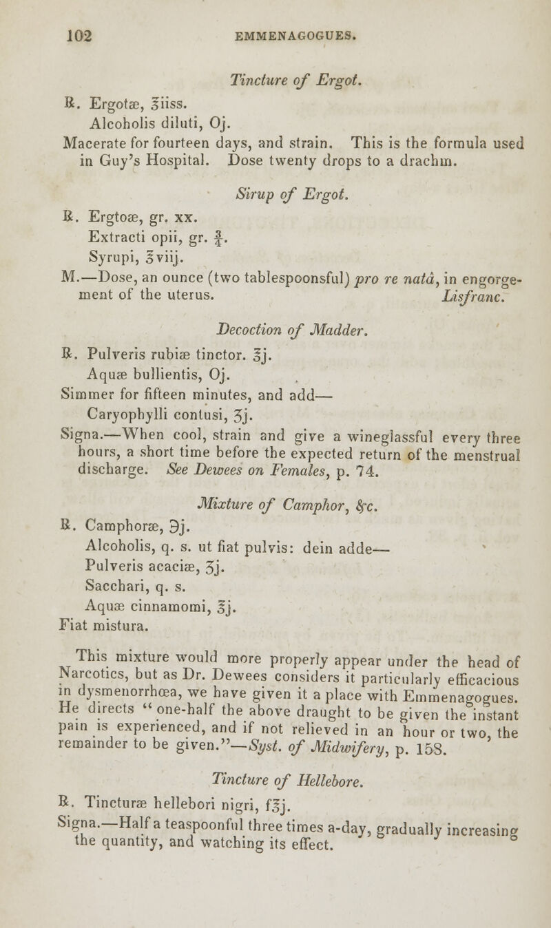 Tincture of Ergot. R. Ergotse, liiss. Alcoholis diluti, Oj. Macerate for fourteen days, and strain. This is the formula used in Guy's Hospital. Dose twenty drops to a drachm. Sirup of Ergot. R. Ergtoae, gr. xx. Extracti opii, gr. f-. Syrupi, 3viij. M.—Dose, an ounce (two tablespoonsful) pro re natd, in engorge- ment of the uterus. Lisfranc. Decoction of Madder. R. Pulveris rubiae tinctor. Ij. Aquae bullientis, Oj. Simmer for fifteen minutes, and add— Caryophylli contusi, 3j' Signa.—When cool, strain and give a wineglassful every three hours, a short time before the expected return of the menstrua! discharge. See Dewees on Females, p. 74. Mixture of Camphor, fyc. R. Camphorae, 9j. Alcoholis, q. s. ut fiat pulvis: dein adde— Pulveris acacia?, 3j- Sacchari, q. s. Aquae cinnamomi, 3*j. Fiat mistura. This mixture would more properly appear under the head of Narcotics, but as Dr. Dewees considers it particularly efficacious in dysmenorrhea, we have given it a place with Emmenagogues. He directs  one-half the above draught to be given the instant pain is experienced, and if not relieved in an hour or two the remainder to be given.— Syst. of Midwifery, p. 153. Tincture of Hellebore. R. Tincturae hellebori nigri, f^j. Signa.—Half a teaspoonful three times a-day, gradually increasing the quantity, and watching its effect.