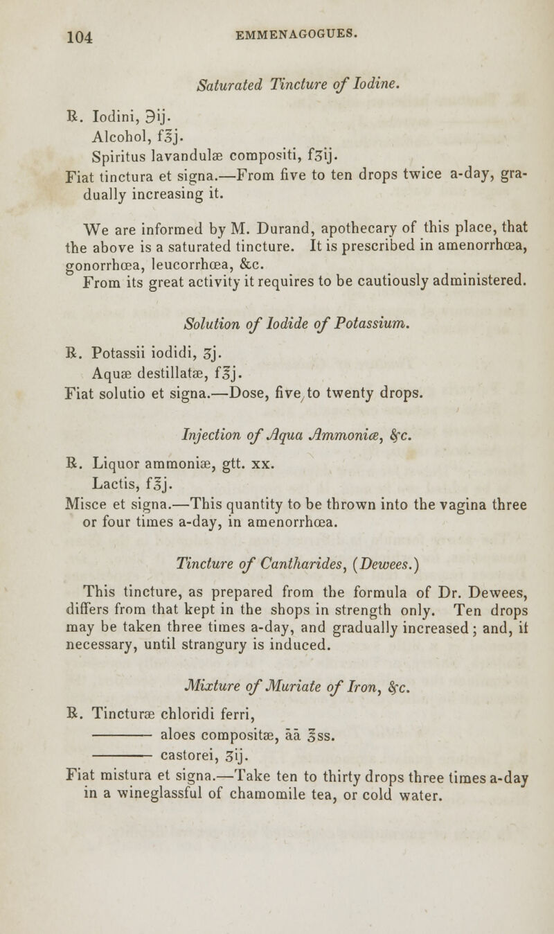 Saturated Tincture of Iodine. R. Iodini, 3ij. Alcohol, flj. Spiritus lavandulse compositi, f^ij. Fiat tinctura et signa.—From five to ten drops twice a-day, gra- dually increasing it. We are informed by M. Durand, apothecary of this place, that the above is a saturated tincture. It is prescribed in amenorrhoea, gonorrhoea, leucorrhcea, &c. From its great activity it requires to be cautiously administered. Solution of Iodide of Potassium. R. Potassii iodidi, 3j. Aquae destillatae, flj. Fiat solutio et signa.—Dose, five to twenty drops. Injection of Aqua Jlmmonice, fyc. R. Liquor ammonias, gtt. xx. Lactis, f|j. Misce et signa.—This quantity to be thrown into the vagina three or four times a-day, in amenorrhoea. Tincture of Cantharides, (Dewees.) This tincture, as prepared from the formula of Dr. Dewees, differs from that kept in the shops in strength only. Ten drops may be taken three times a-day, and gradually increased; and, it necessary, until strangury is induced. Mixture of Muriate of Iron, fyc. R. Tincturae chloridi ferri, aloes compositse, aa §ss. castorei, 3ij. Fiat mistura et signa.—Take ten to thirty drops three times a-day in a wineglassful of chamomile tea, or cold water.