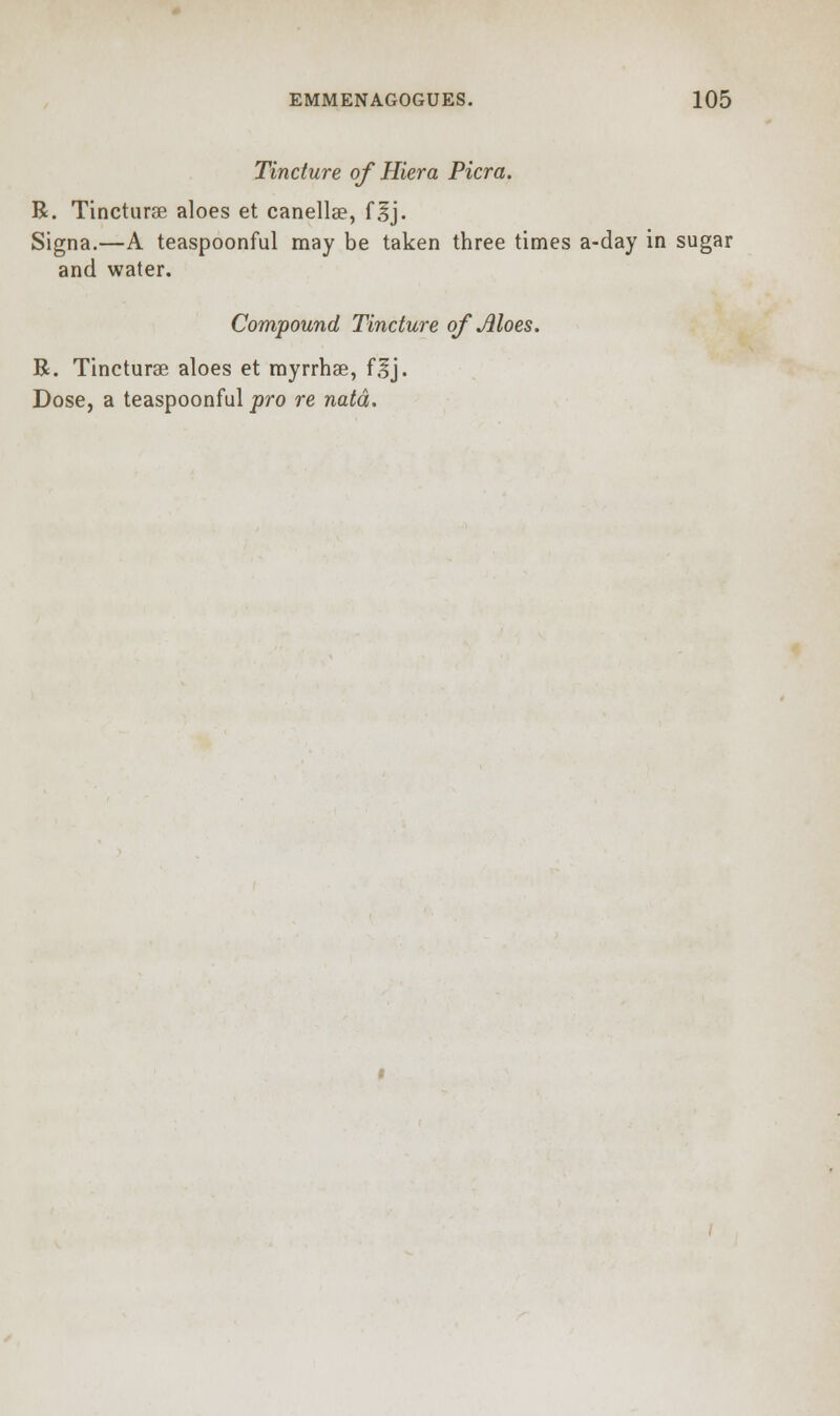 Tincture of Hiera Picra. R. Tincturse aloes et canella?, flj. Signa.—A teaspoonful may be taken three times a-day in sugar and water. Compound Tincture of Aloes. R. Tincturae aloes et myrrhae, flj. Dose, a teaspoonful pro re natd.