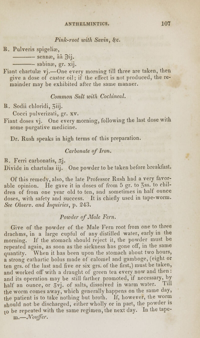 Pink-root with Savin, fyc. R. Pulveris spigelian, sennas, aa 3ij. sabinse, gr. xij. Fiant chartulce vj.—One every morning till three are taken, then give a dose of castor oil; if the effect is not produced, the re- mainder may be exhibited after the same manner. Common Salt with Cochineal. R. Sodii chloridi, 5i'j- Cocci pulverizati, gr. xv. Fiant doses vj. One every morning, following the last dose with some purgative medicine. Dr. Rush speaks in high terms of this preparation. Carbonate of Iron. R. Ferri carbonatis, 3j. Divide in chartulas iij. One powder to be taken before breakfast. Of this remedy, also, the late Professor Rush had a very favor- able opinion. He gave it in doses of from 5 gr. to 5ss. to chil- dren of from one year old to ten, and sometimes in half ounce doses, with safety and success. It is chiefly used in tape-worm. See Observ. and Inquiries, p. 243. Powder of Male Fern. Give of the powder of the Male Fern root from one to three drachms, in a large cupful of any distilled water, early in the morning. If the stomach should reject it, the powder must be repeated again, as soon as the sickness has gone off, in the same quantity. When it has been upon the stomach about two hours, a strong cathartic bolus made of calomel and gamboge, (eight or ten grs. of the last and five or six grs. of the first,) must be taken, and worked off with a draught of green tea every now and then: and its operation may be still farther promoted, if necessary, by half an ounce, or 3vj. of salts, dissolved in warm water. Till the worm comes away, which generally happens on the same day, the patient is to take nothing but broth. If, however, the worm should not be discharged, either wholly or in part, the powder is IP be repeated with the same regimen, the next day. In the tape- m.—Nouffer.