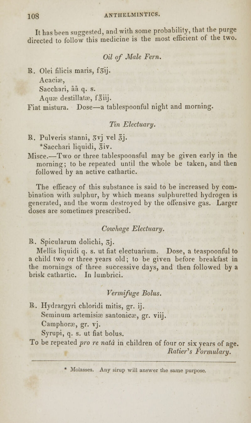 It has been suggested, and with some probability, that the purge directed to follow this medicine is the most efficient of the two. Oil of Male Fern. B. Olei filicis maris, f^ij- Acacias, Sacchari, aa q. s. Aquas destillatse, f^iij. Fiat mistura. Dose—a tablespoonful night and morning. Tin Electuary. B. Pulveris stanni, 3vj vel 3J. *Sacchari liquidi, iiv. Misce.—Two or three tablespoonsful may be given early in the morning; to be repeated until the whole be taken, and then followed by an active cathartic. The efficacy of this substance is said to be increased by com- bination with sulphur, by which means sulphuretted hydrogen is generated, and the worm destroyed by the offensive gas. Larger doses are sometimes prescribed. Cowhage Electuary. B. Spicularum dolichi, 3). Mellis liquidi q. s. ut fiat electuarium. Dose, a teaspoonful to a child two or three years old; to be given before breakfast in the mornings of three successive days, and then followed by a brisk cathartic. In lumbrici. Vermifuge Bolus. B. Hydrargyri chloridi mitis, gr. ij. Seminura artemisiae santonicoe, gr. viij. Camphorse, gr. vj. Syrupi, q. s. ut fiat bolus. To be repeated pro re natd in children of four or six years of age. Ratter's Formulary. * Molasses. Any sirup will answer the same purpose.