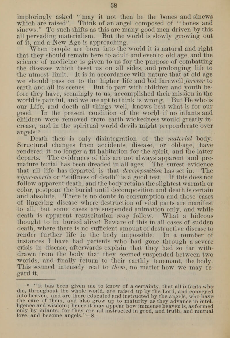 r,8 imploring]}- asked may it not then be the bones and sinews •which are raised. Think of an angel composed of bones and sinews. To such shifts as this are many good men driven by this all pervading materialism. But the world is slowly growing out of it, and a Hew Age is approaching. When people are born into the world it is natural and right that they should remain here 1o adult and even to old age, and the science of medic ine is given to us for the purpose of combatting the diseases which beset us on all sides, and prolonging life to the utmost limit. It is in accordance with nature that at old age we should pass on to the higher life and bid farewell forevt r to earth and all its scenes, But to pari with children and youth be- fore they have, seemingly to us, accomplished their mission in the world is painful, and we are apt to think is wrong. But He who is our Life, and doeth all things well, knows best what is for our good. In the present condition of the world if no infants and children were removed f rom earth wickedness would greatly in- crease, and in the spiritual world devils might preponderate over angels.* Death then is only disintegration of the material body. Structural changes from accidents, disease, or old-age, have rendered it no longer a fit habitation for the spirit, and the latter departs. The evidences of this are not always apparent and pre- mature burial has been dreaded in all ages. The surest evidence that all life has departed is that decomposition has set in. The rigor-moriis or sliffness of death is a good test. If this does not follow apparent death, and the body retains the slightest warmth or color, postpone the burial until decomposition and death is certain and absolute. There is no doubt in consumption and those ( uses of lingering disease where destruction of vital parts are manifest to all, but some eases are suspended animation only, and while death is apparent resuscitation may follow. What a hideous thought to be buried alive! Beware of this in all cases of sudden death, where there is no sufficient amount of destructive disease to render further life in the body impossible. In a number of instances I have had patients who had gone through a severe crisis in disease, afterwards explain that they had so far with- drawn from the body that they seemed suspended between two worlds, and finally return to their earthly tenemant, the body. This seemed intensely real to them, no matter how we may re- gard it. * It has been given me to know of a certainty, that all infants who die, throughout the whole woild, are raistd up by the Lord, and conveyed into heaven, and are there educated and instructed by the angtls, who have the care of thtm, and also grow up to maturity as they advance in intel- ligence and wisdom; hence it may appear how immense heaven is, as formed only by infants; for they are all instructed in good, and truth, and mutual love, and become angels.''—S.