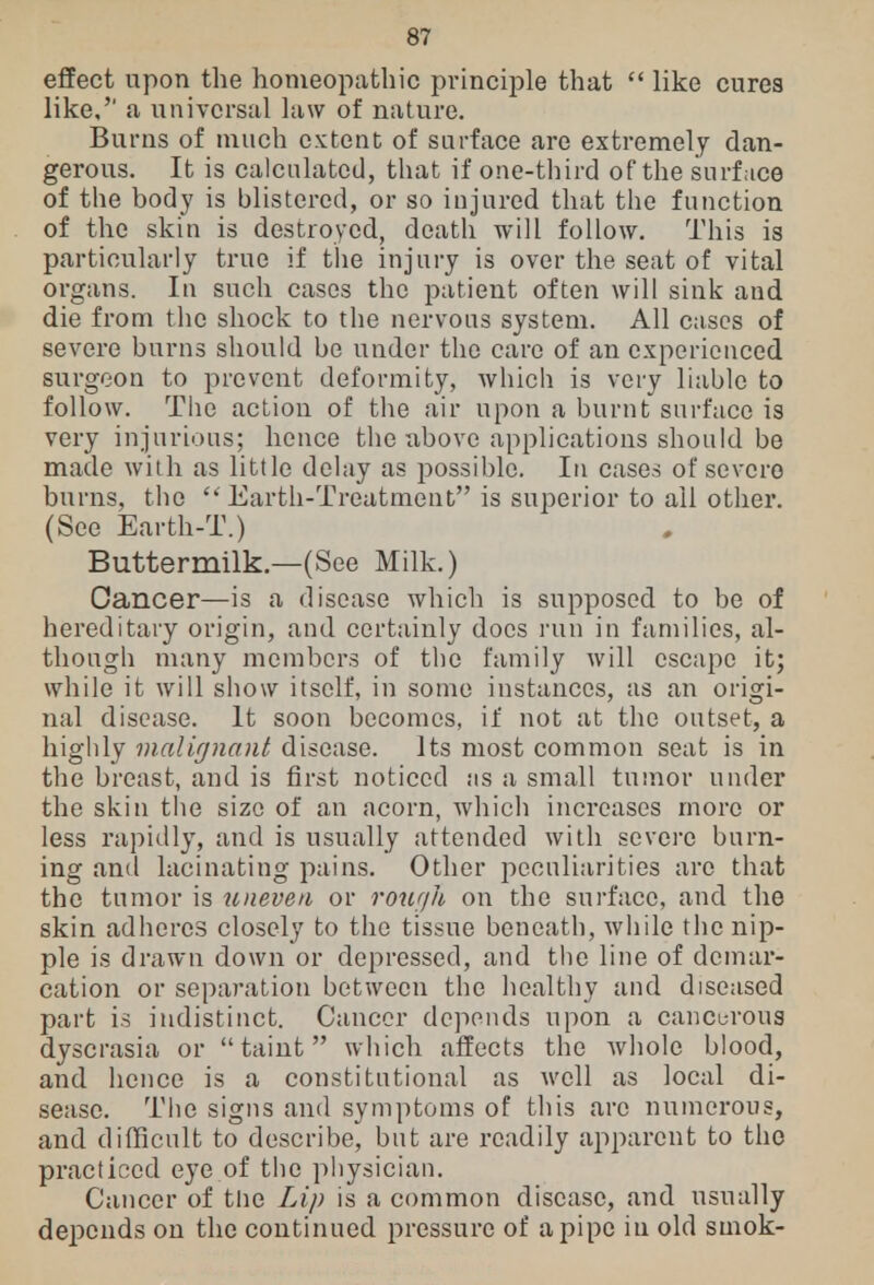 effect upon the homeopathic principle that  like cures like, a universal law of nature. Burns of much extent of surface are extremely dan- gerous. It is calculated, that if one-third of the surface of the body is blistered, or so injured that the function of the skin is destroyed, death will follow. This is particularly true if the injury is over the seat of vital organs. In such cases the patient often will sink and die from the shock to the nervous system. All cases of severe burns should be under the care of an experienced surgeon to prevent deformity, which is very liable to follow. The action of the air upon a burnt surface is very injurious; hence the above applications should be made with as little delay as possible. In cases of severe burns, the  Earth-Treatment is superior to ail other. (See Earth-T.) Buttermilk.—(See Milk.) Cancer—is a disease which is supposed to be of hereditary origin, and certainly does run in families, al- though many members of the family avill escape it; while it will show itself, in some instances, as an origi- nal disease. It soon becomes, if not at the outset, a highly malignant disease. Its most common seat is in the breast, and is first noticed ;is a small tumor under the skin the size of an acorn, which increases more or less rapidly, and is usually attended with severe burn- ing and lacinating pains. Other peculiarities are that the tumor is uneven or rough on the surface, and the skin adheres closely to the tissue beneath, while the nip- ple is drawn down or depressed, and the line of demar- cation or separation between the healthy and diseased part is indistinct. Cancer depends upon a cancurous dyscrasia or taint which affects the whole blood, and hence is a constitutional as well as local di- sease. The signs and symptoms of this arc numerous, and difficult to describe, but are readily apparent to the practiced eye of the physician. Cancer of the Lip is a common disease, and usually depends on the continued pressure of a pipe in old smok-