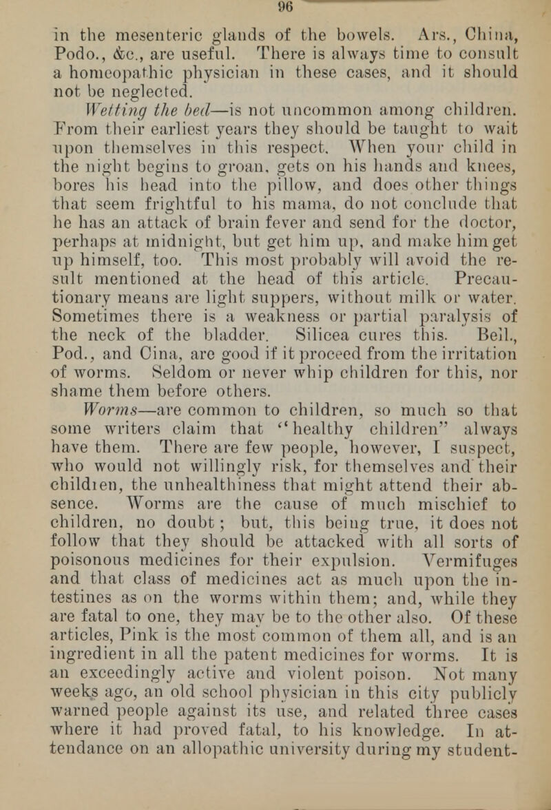 in the mesenteric glands of the bowels. Ars., China, Podo., &c, are useful. There is always time to consult a homeopathic physician in these cases, and it should not be neglected. Wetting the bed—is not uncommon among children. From their earliest years they should be taught to wait upon themselves in this respect. When your child in the night begins to groan, gets on his hands and knees, bores his head into the pillow, and does other things that seem frightful to his mama, do not conclude that he has an attack of brain fever and send for the doctor, perhaps at midnight, but get him up, and make him get up himself, too. This most probably will avoid the re- sult mentioned at the head of this article. Precau- tionary meaus are light suppers, without milk or water. Sometimes there is a weakness or partial paralysis of the neck of the bladder. Silicea cures this. Bell., Pod., and Oina, arc good if it proceed from the irritation of worms. Seldom or never whip children for this, nor shame them before others. Worms—are common to children, so much so that some writers claim that healthy children always have them. There are few people, however, I suspect, who would not willingly risk, for themselves and their childien, the unhealthiness that might attend their ab- sence. Worms are the cause of much mischief to children, no doubt; but, this being true, it does not follow that they should be attacked with all sorts of poisonous medicines for their expulsion. Vermifuges and that class of medicines act as much upon the in- testines as on the worms within them; and, while they are fatal to one, they may be to the other also. Of these articles, Pink is the most common of them all, and is an ingredient in all the patent medicines for worms. It is an exceedingly active and violent poison. Not many weeks ago, an old school physician in this city publicly warned people against its use, and related three cases where it had proved fatal, to his knowledge. In at- tendance on an allopathic university during my student-