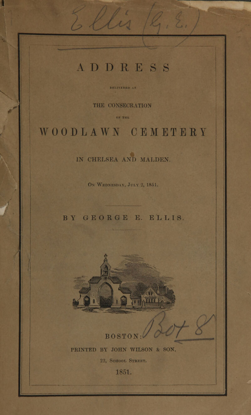 u> -t ADORES S DELIVERED IT THE CONSECRATION WOODLAWN CEMETERY IN CHELSEA AND MALDEN. On Wbdnesday, July 2, 1851. BY GEORGE E. ELLIS BOSTON:* PRINTED BY JOHN WILSON & SON, 22, School Strkkt. 1851.