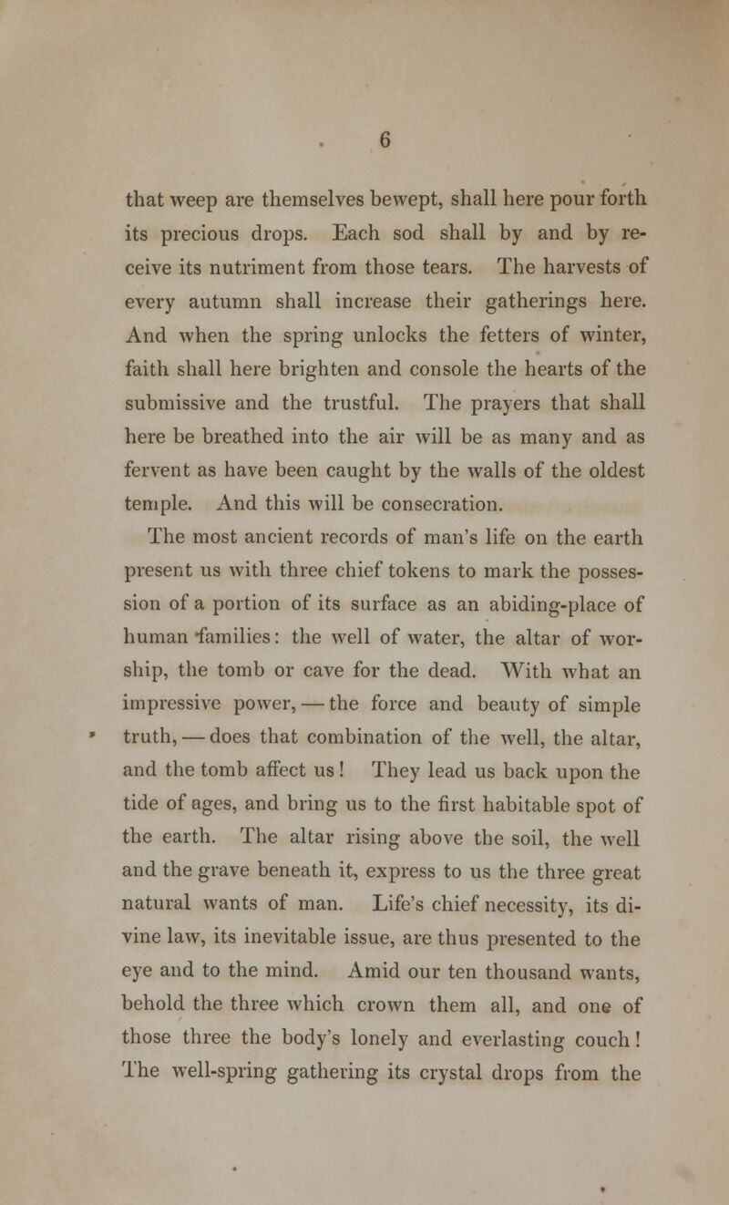 that weep are themselves bewept, shall here pour forth its precious drops. Each sod shall by and by re- ceive its nutriment from those tears. The harvests of every autumn shall increase their gatherings here. And when the spring unlocks the fetters of winter, faith shall here brighten and console the hearts of the submissive and the trustful. The prayers that shall here be breathed into the air will be as many and as fervent as have been caught by the walls of the oldest temple. And this will be consecration. The most ancient records of man's life on the earth present us with three chief tokens to mark the posses- sion of a portion of its surface as an abiding-place of human families: the well of water, the altar of wor- ship, the tomb or cave for the dead. With what an impressive power, — the force and beauty of simple truth, — does that combination of the well, the altar, and the tomb affect us! They lead us back upon the tide of ages, and bring us to the first habitable spot of the earth. The altar rising above the soil, the well and the grave beneath it, express to us the three great natural wants of man. Life's chief necessity, its di- vine law, its inevitable issue, are thus presented to the eye and to the mind. Amid our ten thousand wants, behold the three which crown them all, and one of those three the body's lonely and everlasting couch! The well-spring gathering its crystal drops from the