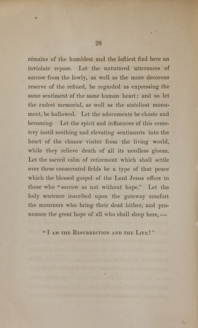 remains of the humblest and the loftiest find here an inviolate repose. Let the untutored utterances of sorrow from the lowly, as well as the more decorous reserve of the refined, be regarded as expressing the same sentiment of the same human heart; and so let the rudest memorial, as well as the stateliest monu- ment, be hallowed. Let the adornments be chaste and becoming. Let the spirit and influences of this ceme- tery instil soothing and elevating sentiments into the heart of the chance visiter from the living world, while they relieve death of all its needless gloom. Let the sacred calm of retirement which shall settle over these consecrated fields be a type of that peace which the blessed gospel of the Lord Jesus offers to those who  sorrow as not without hope. Let the holy sentence inscribed upon the gateway comfort the mourners who bring their dead hither, and pro- nounce the great hope of all who shall sleep here,— I am the Resurrection and the Life! 