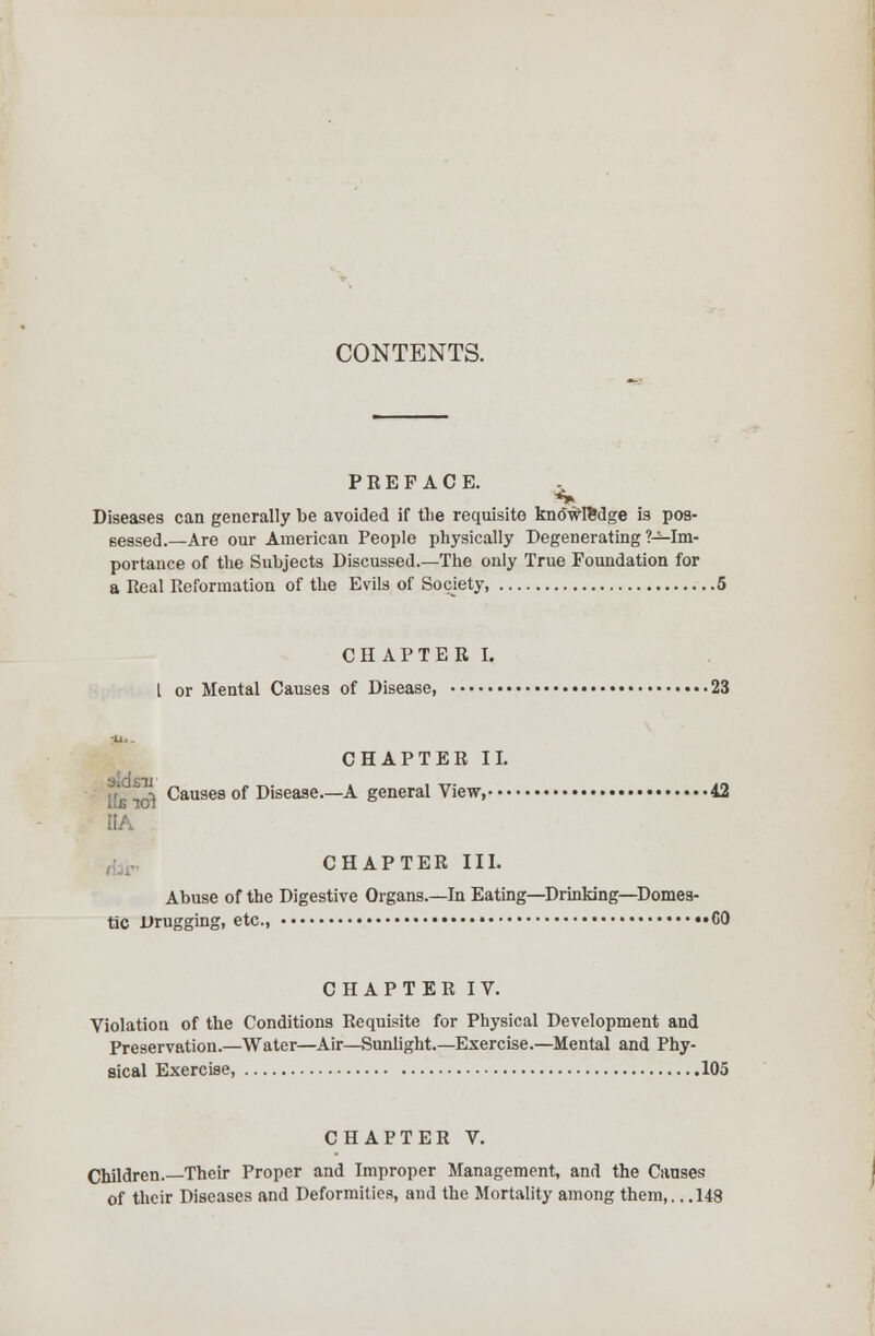 CONTENTS. P E E F A C E. Diseases can generally be avoided if the requisite knowledge is pos- sessed.—Are our American People physically Degenerating ?-*-Im- portance of the Subjects Discussed.—The only True Foundation for a Real Reformation of the Evils of Society, 5 CHAPTER I. I or Mental Causes of Disease, 23 CHAPTER II. ^ Causes of Disease.—A general View, 42 I1A CHAPTER III. Abuse of the Digestive Organs.—In Eating—Drinking—Domes- tic Drugging, etc., «G0 CHAPTER IV. Violation of the Conditions Requisite for Physical Development and Preservation.—Water—Air—Sunlight.—Exercise.—Mental and Phy- sical Exercise, 105 CHAPTER V. Children.—Their Proper and Improper Management, and the Causes of their Diseases and Deformities, and the Mortality among them,.. .148