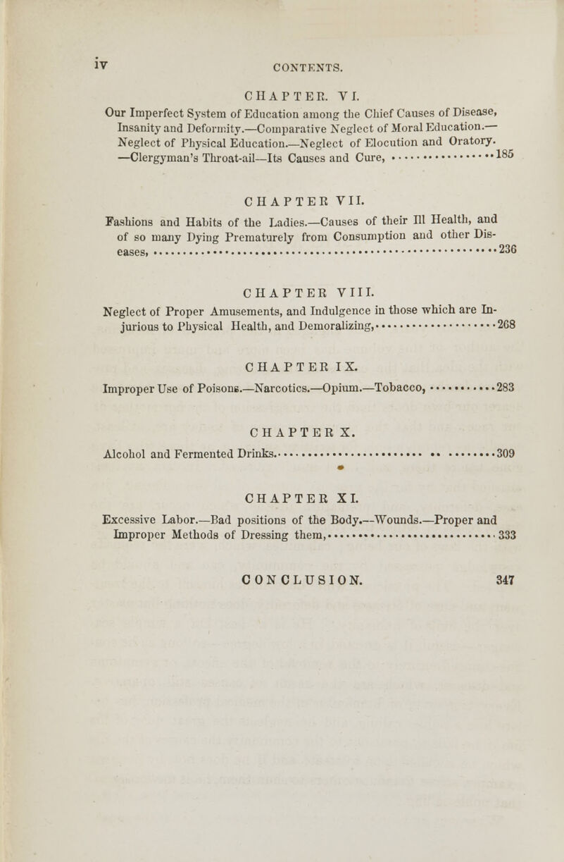 CHAPTER. VI. Our Imperfect System of Education among the Chief Causes of Disease, Insanity and Deformity.—Comparative Neglect of Moral Education.— Neglect of Physical Education Neglect of Elocution and Oratory. —Clergyman's Throat-ail—Ite Causes and Cure, 185 CHAPTER VII. Fashions and Habits of the Ladies.—Causes of their Rl Health, and of so many Dying Prematurely from Consumption and other Dis- eases, 236 CHAPTER VIII. Neglect of Proper Amusements, and Indulgence in those which are In- jurious to Physical Health, and Demoralizing, 268 CHAPTER IX. Improper Use of Poisons.—Narcotics.—Opium.—Tobacco, 283 CHAPTER X. Alcohol and Fermented Drinks. 309 CHAPTER XI. Excessive Labor.—Bad positions of the Body.—Wounds.—Proper and Improper Methods of Dressing them, 333 CONCLUSION. 34T