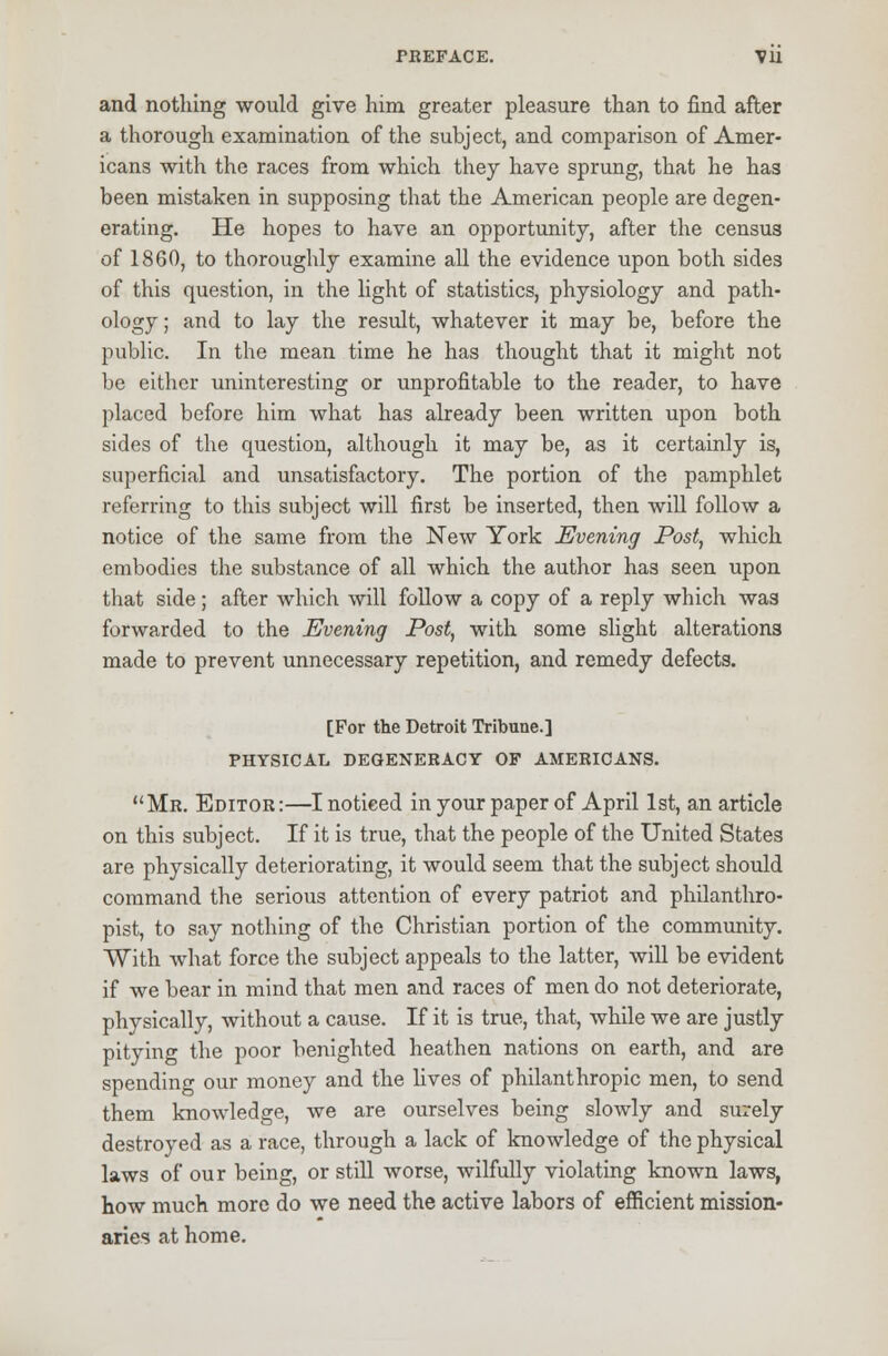 and nothing would give him greater pleasure than to find after a thorough examination of the subject, and comparison of Amer- icans with the races from which they have sprung, that he has been mistaken in supposing that the American people are degen- erating. He hopes to have an opportunity, after the census of 1860, to thoroughly examine all the evidence upon both sides of this question, in the light of statistics, physiology and path- ology ; and to lay the result, whatever it may be, before the public. In the mean time he has thought that it might not be either uninteresting or unprofitable to the reader, to have placed before him what has already been written upon both sides of the question, although it may be, as it certainly is, superficial and unsatisfactory. The portion of the pamphlet referring to this subject will first be inserted, then will follow a notice of the same from the New York Evening Post, which embodies the substance of all which the author has seen upon that side; after which will follow a copy of a reply which was forwarded to the Evening Post, with some slight alterations made to prevent unnecessary repetition, and remedy defects. [For the Detroit Tribune.] PHYSICAL DEGENERACY OF AMERICANS. Mr. Editor:—I noticed in your paper of April 1st, an article on this subject. If it is true, that the people of the United States are physically deteriorating, it would seem that the subject should command the serious attention of every patriot and philanthro- pist, to say nothing of the Christian portion of the community. With what force the subject appeals to the latter, will be evident if we bear in mind that men and races of men do not deteriorate, physically, without a cause. If it is true, that, while we are justly pitying the poor benighted heathen nations on earth, and are spending our money and the fives of philanthropic men, to send them knowledge, we are ourselves being slowly and surely destroyed as a race, through a lack of knowledge of the physical laws of our being, or still worse, wilfully violating known laws, how much more do we need the active labors of efficient mission- aries at home.