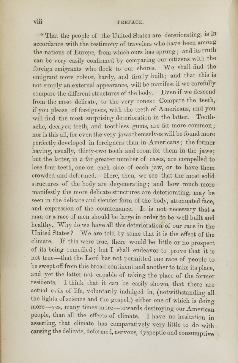 u That the people of the United States are deteriorating, is in accordance with the testimony of travelers who have been among the nations of Europe, from which ours has sprung; and its truth can be very easily confirmed by comparing our citizens with the foreign emigrants who flock to our shores. We shall find the emigrant more robust, hardy, and firmly built; and that this is not simply an external appearance, will be manifest if we carefully compare the different structures of the body. Even if we descend from the most delicate, to the very bones: Compare the teeth, if you please, of foreigners, with the teeth of Americans, and you will find the most surprising deterioration in the latter. Tooth- ache, decayed teeth, and toothless gums, are far more common; nor is this all, for even the very jaws themselves will be found more perfectly developed in foreigners than in Americans; the former having, usually, thirty-two teeth and room for them in the jaws; but the latter, in a far greater number of cases, are compelled to lose four teeth, one on each side of each jaw, or to have them crowded and deformed. Here, then, we see that the most solid structures of the body are degenerating; and how much more manifestly the more delicate structures are deteriorating, may be seen in the delicate and slender form of the body, attenuated face, and expression of the countenance. It is not necessary that a man or a race of men should be large in order to be well built and healthy. Why do Ave have all this deterioration of our race in the United States ? We are told by some that it is the effect of the climate. If this were true, there would be little or no prospect of its being remedied; but I shall endeavor to prove that it is not true—that the Lord has not permitted one race of people to be swept off from this broad continent and another to take its place, and yet the latter not capable of taking the place of the former residents. I think that it can be easily shown, that there are actual evils of life, voluntarily indulged in, (notwithstanding all the fights of science and the gospel,) either one of which is doing more—yes, many times more—towards destroying our American people, than all the effects of climate. I have no hesitation in asserting, that climate has comparatively very little to do with causing the delicate, deformed, nervous, dyspeptic and consumptive