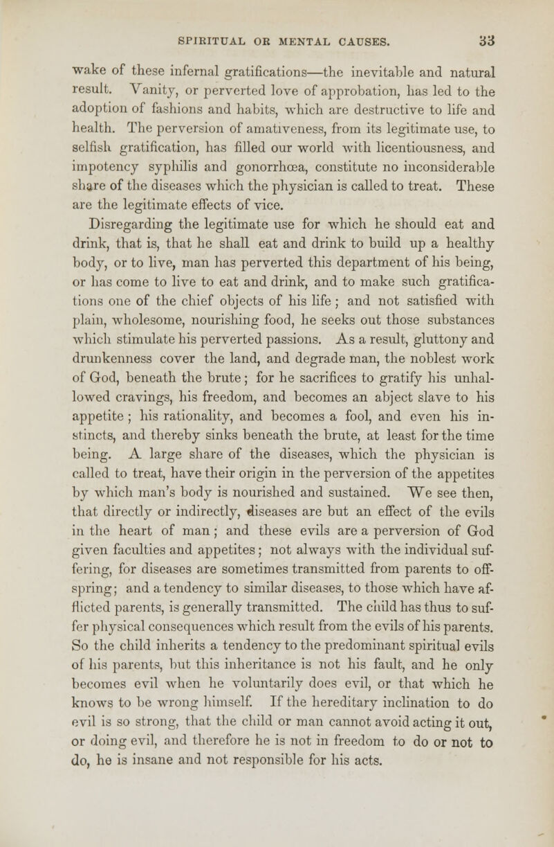 wake of these infernal gratifications—the inevitable and natural result. Vanity, or perverted love of approbation, has led to the adoption of fashions and habits, which are destructive to life and health. The perversion of amativeness, from its legitimate use, to selfish gratification, has filled our world with licentiousness, and impotency syphilis and gonorrhoea, constitute no inconsiderable share of the diseases which the physician is called to treat. These are the legitimate effects of vice. Disregarding the legitimate use for which he should eat and drink, that is, that he shall eat and drink to build up a healthy body, or to live, man has perverted this department of his being, or has come to live to eat and drink, and to make such gratifica- tions one of the chief objects of his life ; and not satisfied with plain, wholesome, nourishing food, he seeks out those substances which stimulate his perverted passions. As a result, gluttony and drunkenness cover the land, and degrade man, the noblest work of God, beneath the brute; for he sacrifices to gratify his unhal- lowed cravings, his freedom, and becomes an abject slave to his appetite ; his rationality, and becomes a fool, and even his in- stincts, and thereby sinks beneath the brute, at least for the time being. A large share of the diseases, which the physician is called to treat, have their origin in the perversion of the appetites by which man's body is nourished and sustained. We see then, that directly or indirectly, diseases are but an effect of the evils in the heart of man; and these evils are a perversion of God given faculties and appetites; not always with the individual suf- fering, for diseases are sometimes transmitted from parents to off- spring; and a tendency to similar diseases, to those which have af- flicted parents, is generally transmitted. The child has thus to suf- fer physical consequences which result from the evils of his parents. So the child inherits a tendency to the predominant spiritual evils of his parents, but this inheritance is not his fault, and he only becomes evil when he voluntarily does evil, or that which he knows to be wrong himself. If the hereditary inclination to do evil is so strong, that the child or man cannot avoid acting it out, or doing evil, and therefore he is not in freedom to do or not to do, he is insane and not responsible for his acts.