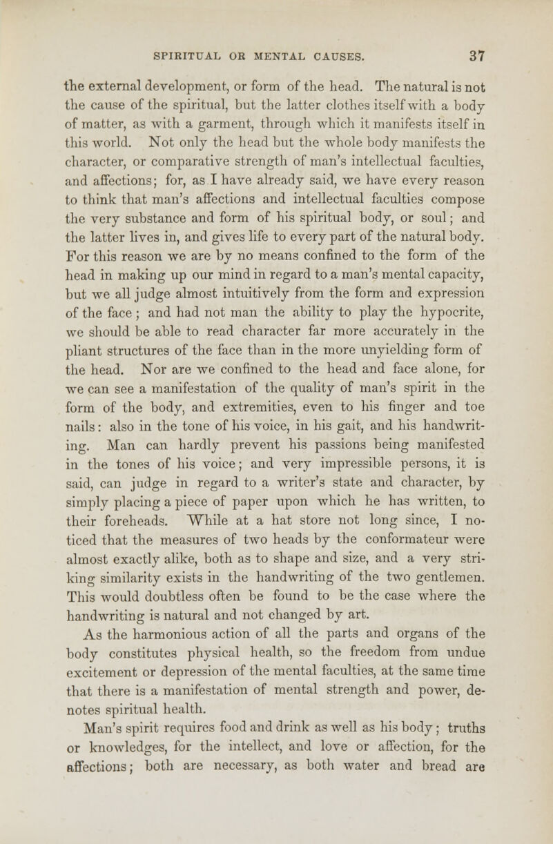 the external development, or form of the head. The natural is not the cause of the spiritual, but the latter clothes itself with a body of matter, as with a garment, through which it manifests itself in this world. Not only the head but the whole body manifests the character, or comparative strength of man's intellectual faculties, and affections; for, as I have already said, we have every reason to think that man's affections and intellectual faculties compose the very substance and form of his spiritual body, or soul; and the latter lives in, and gives life to every part of the natural body. For this reason we are by no means confined to the form of the head in making up our mind in regard to a man's mental capacity, but we all judge almost intuitively from the form and expression of the face ; and had not man the ability to play the hypocrite, we should be able to read character far more accurately in the pliant structures of the face than in the more unyielding form of the head. Nor are we confined to the head and face alone, for we can see a manifestation of the quality of man's spirit in the form of the body, and extremities, even to his finger and toe nails: also in the tone of his voice, in his gait, and his handwrit- ing. Man can hardly prevent his passions being manifested in the tones of his voice; and very impressible persons, it is said, can judge in regard to a writer's state and character, by simply placing a piece of paper upon which he has written, to their foreheads. While at a hat store not long since, I no- ticed that the measures of two heads by the conformateur were almost exactly alike, both as to shape and size, and a very stri- king similarity exists in the handwriting of the two gentlemen. This would doubtless often be found to be the case where the handwriting is natural and not changed by art. As the harmonious action of all the parts and organs of the body constitutes physical health, so the freedom from undue excitement or depression of the mental faculties, at the same time that there is a manifestation of mental strength and power, de- notes spiritual health. Man's spirit requires food and drink as well as his body; truths or knowledges, for the intellect, and love or affection, for the affections; both are necessary, as both water and bread are