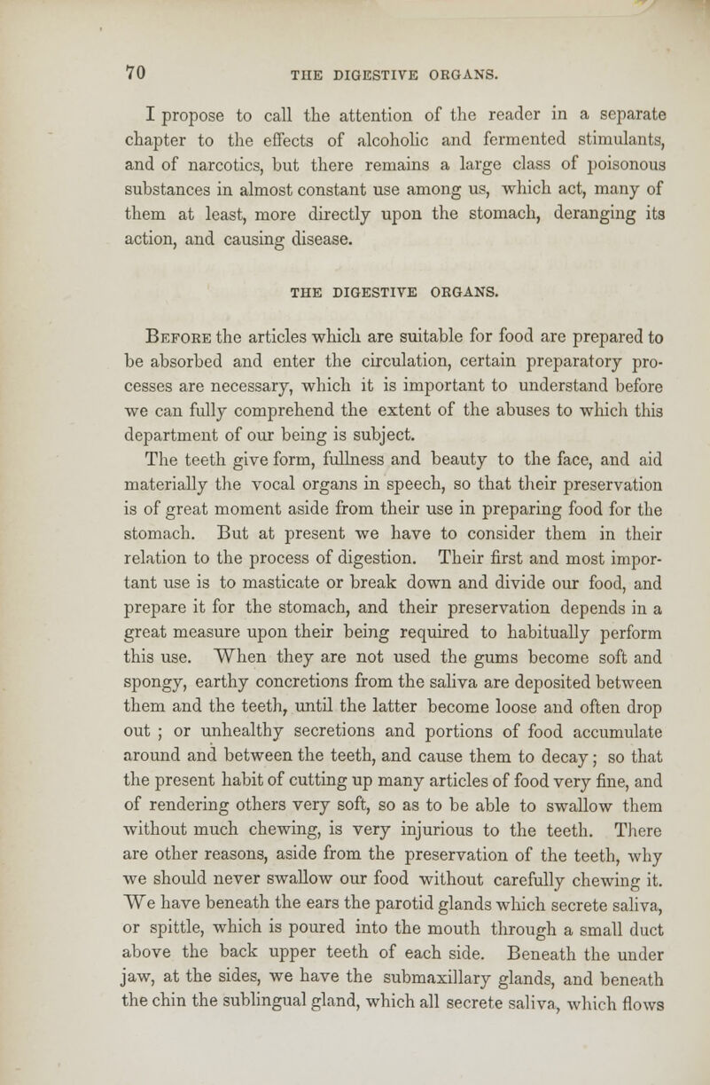 I propose to call the attention of the reader in a separate chapter to the effects of alcoholic and fermented stimulants, and of narcotics, but there remains a large class of poisonous substances in almost constant use among us, which act, many of them at least, more directly upon the stomach, deranging its action, and causing disease. THE DIGESTIVE ORGANS. Before the articles which are suitable for food are prepared to be absorbed and enter the circulation, certain preparatory pro- cesses are necessary, which it is important to understand before we can fully comprehend the extent of the abuses to which this department of our being is subject. The teeth give form, fullness and beauty to the face, and aid materially the vocal organs in speech, so that their preservation is of great moment aside from their use in preparing food for the stomach. But at present we have to consider them in their relation to the process of digestion. Their first and most impor- tant use is to masticate or break down and divide our food, and prepare it for the stomach, and their preservation depends in a great measure upon their being required to habitually perform this use. When they are not used the gums become soft and spongy, earthy concretions from the saliva are deposited between them and the teeth, until the latter become loose and often drop out ; or unhealthy secretions and portions of food accumulate around and between the teeth, and cause them to decay; so that the present habit of cutting up many articles of food very fine, and of rendering others very soft, so as to be able to swallow them without much chewing, is very injurious to the teeth. There are other reasons, aside from the preservation of the teeth, why we should never swallow our food without carefully chewing it. We have beneath the ears the parotid glands which secrete saliva, or spittle, which is poured into the mouth through a small duct above the back upper teeth of each side. Beneath the under jaw, at the sides, we have the submaxillary glands, and beneath the chin the sublingual gland, which all secrete saliva, which flows