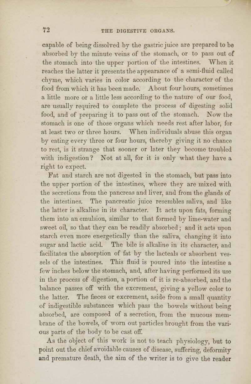 capable of being dissolved by the gastric juice arc prepared to be absorbed by the minute veins of the stomach, or to pass out of the stomach into the upper portion of the intestines. When it reaches the latter it presents the appearance of a semi-fluid called chyme, which varies in color according to the character of the food from which it has been made. About four hours, sometimes a little more or a little less according to the nature of our food, are usually required to complete the process of digesting solid food, and of preparing it to pass out of the stomach. Now the stomach is one of those organs which needs rest after labor, for at least two or three hours. When individuals abuse this organ by eating every three or four hours, thereby giving it no chance to rest, is it strange that sooner or later they become troubled with indigestion ? Not at all, for it is only what they have a right to expect. Fat and starch are not digested in the stomach, but pass into the upper portion of the intestines, where they are mixed with the secretions from the pancreas and liver, and from the glands of the intestines. The pancreatic juice resembles saliva, and like the latter is alkaline in its character. It acts upon fats, forming them into an emulsion, similar to that formed by lime-water and sweet oil, so that they can be readily absorbed; and it acts upon starch even more energetically than the saliva, changing it into sugar and lactic acid. The bile is alkaline in its character, and facilitates the absorption of fat by the lacteals or absorbent ves- sels of the intestines. This fluid is poured into the intestine a few inches below the stomach, and, after having performed its use in the process of digestion, a portion of it is re-absorbed, and the balance passes off with the excrement, giving a yellow color to the latter. The faeces or excrement, aside from a small quantity of indigestible substances which pass the bowels without being absorbed, are composed of a secretion, from the mucous mem- brane of the bowels, of worn out particles brought from the vari- ous parts of the body to be cast off. As the object of this work is not to teach physiology, but to point out the chief avoidable causes of disease, suffering, deformity and premature death, the aim of the writer is to give the reader