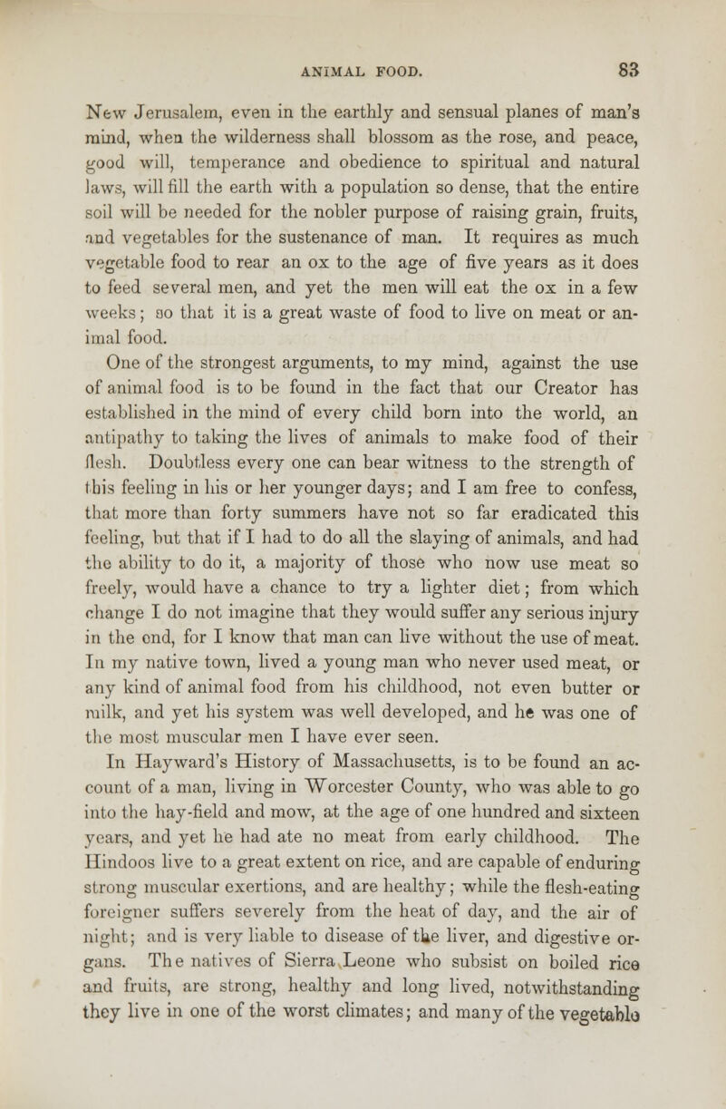 New Jerusalem, even in the earthly and sensual planes of man's mind, when the wilderness shall blossom as the rose, and peace, good will, temperance and obedience to spiritual and natural laws, will fill the earth with a population so dense, that the entire soil will be needed for the nobler purpose of raising grain, fruits, and vegetables for the sustenance of man. It requires as much vegetable food to rear an ox to the age of five years as it does to feed several men, and yet the men will eat the ox in a few weeks; ao that it is a great waste of food to live on meat or an- imal food. One of the strongest arguments, to my mind, against the use of animal food is to be found in the fact that our Creator has established in the mind of every child born into the world, an antipathy to taking the lives of animals to make food of their flesh. Doubtless every one can bear witness to the strength of this feeling in his or her younger days; and I am free to confess, that more than forty summers have not so far eradicated this feeling, but that if I had to do all the slaying of animals, and had the ability to do it, a majority of those who now use meat so freely, would have a chance to try a lighter diet; from which change I do not imagine that they would suffer any serious injury in the end, for I know that man can live without the use of meat. In my native town, lived a young man who never used meat, or any kind of animal food from his childhood, not even butter or milk, and yet his system was well developed, and he was one of the most muscular men I have ever seen. In Hayward's History of Massachusetts, is to be found an ac- count of a man, living in Worcester County, who was able to go into the hay-field and mow, at the age of one hundred and sixteen years, and yet he had ate no meat from early childhood. The Hindoos live to a great extent on rice, and are capable of enduring strong muscular exertions, and are healthy; while the flesh-eating foreigner suffers severely from the heat of day, and the air of night; and is very liable to disease of the liver, and digestive or- gans. The natives of Sierra Leone who subsist on boiled rice and fruits, are strong, healthy and long lived, notwithstanding they live in one of the worst climates; and many of the vegetablo