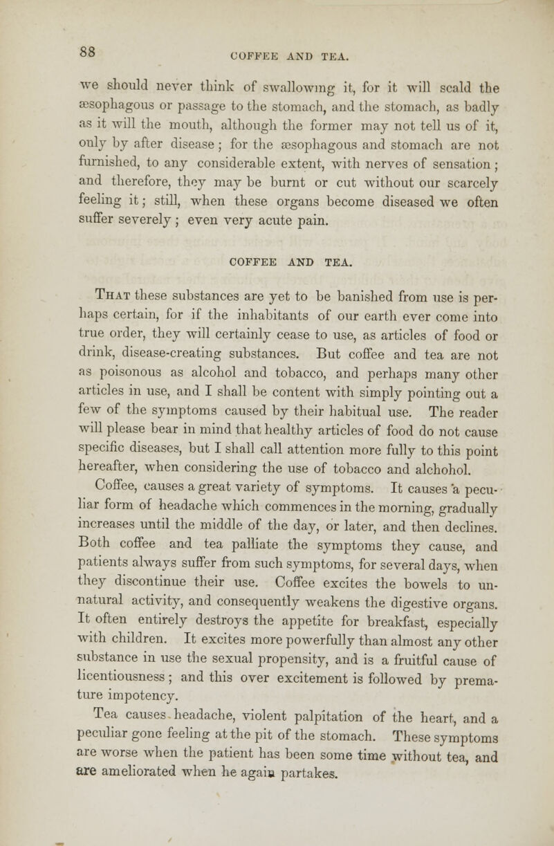 COFFEE AND TEA. we should never think of swallowing it, for it will scald the ajsophagous or passage to the stomach, and the stomach, as badly as it will the mouth, although the former may not tell us of it, only by after disease ; for the ajsophagous and stomach are not furnished, to any considerable extent, with nerves of sensation; and therefore, they may be burnt or cut without our scarcely feeling it; still, when these organs become diseased we often suffer severely ; even very acute pain. COFFEE AND TEA. That these substances are yet to be banished from use is per- haps certain, for if the inhabitants of our earth ever come into true order, they will certainly cease to use, as articles of food or drink, disease-creating substances. But coffee and tea are not as poisonous as alcohol and tobacco, and perhaps many other articles in use, and I shall be content with simply pointing out a few of the symptoms caused by their habitual use. The reader will please bear in mind that healthy articles of food do not cause specific diseases, but I shall call attention more fully to this point hereafter, when considering the use of tobacco and alchohol. Coffee, causes a great variety of symptoms. It causes a pecu- liar form of headache which commences in the morning, gradually increases until the middle of the day, or later, and then declines. Both coffee and tea palliate the symptoms they cause, and patients always suffer from such symptoms, for several days, when they discontinue their use. Coffee excites the bowels to un- natural activity, and consequently weakens the digestive organs. It often entirely destroys the appetite for breakfast, especially with children. It excites more powerfully than almost any other substance in use the sexual propensity, and is a fruitful cause of licentiousness; and this over excitement is followed by prema- ture impotency. Tea causes headache, violent palpitation of the heart, and a pecidiar gone feeling at the pit of the stomach. These symptoms are worse when the patient has been some time without tea, and are ameliorated when he agaia partakes.