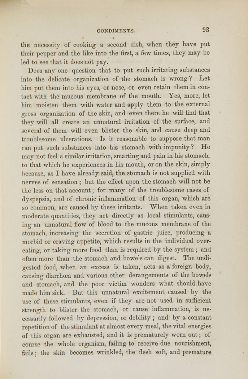 . the necessity of cooking a second dish, when they have put their pepper and the like into the first, a few times, they may be led to see that it does not pay. Does any one question that to put such irritating substances into the delicate organization of the stomach is wrong ? Let him put them into his eyes, or nose, or even retain them in con- tact with the mucous membrane of the mouth. Yes, more, let him moisten them with water and apply them to the external gross organization of the skin, and even there he will find that they will all create an unnatural irritation of the surface, and several of them will even blister the skin, and cause deep and troublesome ulcerations. Is it reasonable to suppose that man can put such substances into his stomach with impunity ? He may not feel a similar irritation, smarting and pain in his stomach, to that which he experiences in his mouth, or on the skin, simply because, as I have already said, the stomach is not supplied with nerves of sensation ; but the effect upon the stomach will not be the less on that account; for many of the troublesome cases of dyspepsia, and of chronic inflammation of this organ, which are so common, are caused by these irritants. When taken even in moderate quantities, they act directly as local stimulants, caus- ing an unnatural flow of blood to the mucous membrane of the stomach, increasing the secretion of gastric juice, producing a morbid or craving appetite, which results in the individual over- eating, or taking more food than is required by the system ; and often more than the stomach and bowels can digest. The undi- gested food, when an excess is taken, acts as a foreign body, causing diarrhoea and various other derangements of the bowels and stomach, and the poor victim wonders what should have made him sick. But this unnatural excitement caused by the use of these stimulants, even if they are not used in sufficient strength to blister the stomach, or cause inflammation, is ne- cessarily followed by depression, or debility ; and by a constant repetition of the stimulant at almost every meal, the vital energies of this organ are exhausted, and it is prematurely worn out; of course the whole organism, failing to receive due nourishment, fails; the skin becomes wrinkled, the flesh soft, and premature