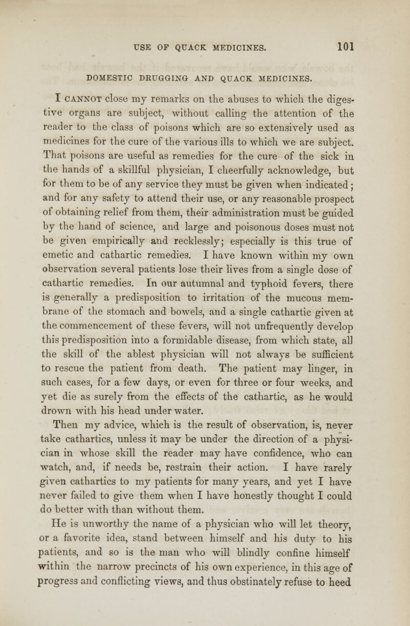 DOMESTIC DRUGGING AND QUACK MEDICINES. I cannot close my remarks on the abuses to which the diges- tive organs are subject, without calling the attention of the reader to the class of poisons which are so extensively used as medicines for the cure of the various ills to which we are subject. That poisons are useful as remedies for the cure of the sick in the hands of a skillful physician, I cheerfully acknowledge, but for them to be of any service they must be given when indicated ; and for any safety to attend their use, or any reasonable prospect of obtaining relief from them, their administration must be guided by the hand of science, and large and poisonous doses must not be given empirically and recklessly; especially is this true of emetic and cathartic remedies. I have known within my own observation several patients lose their lives from a single dose of cathartic remedies. In our autumnal and typhoid fevers, there is generally a predisposition to irritation of the mucous mem- brane of the stomach and bowels, and a single cathartic given at the commencement of these fevers, will not unfrequently develop this predisposition into a formidable disease, from which state, all the skill of the ablest physician will not always be sufficient to rescue the patient from death. The patient may linger, in such cases, for a few days, or even for three or four weeks, and yet die as surely from the effects of the cathartic, as he would drown with his head underwater. Then my advice, which is the result of observation, is, never take cathartics, unless it may be under the direction of a physi- cian in whose skill the reader may have confidence, who can watch, and, if needs be, restrain their action. I have rarely given cathartics to my patients for many years, and yet I have never failed to give them when I have honestly thought I could do better with than without them. He is unworthy the name of a physician who will let theory, or a favorite idea, stand between himself and his duty to his patients, and so is the man who will blindly confine himself within the narrow precincts of his own experience, in this age of progress and conflicting views, and thus obstinately refuse to heed