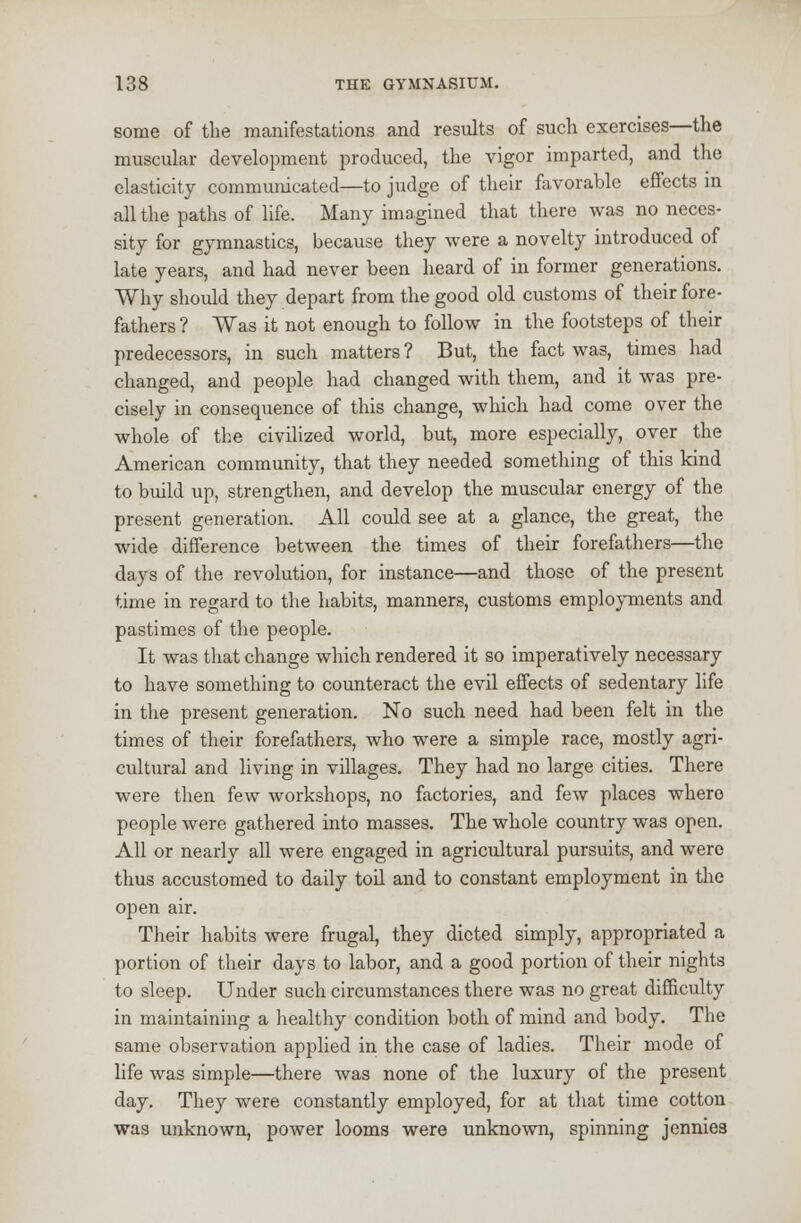 some of the manifestations and results of such exercises—the muscular development produced, the vigor imparted, and the elasticity communicated—to judge of their favorable effects in all the paths of life. Many imagined that there was no neces- sity for gymnastics, because they were a novelty introduced of late years, and had never been heard of in former generations. Why should they depart from the good old customs of their fore- fathers ? Was it not enough to follow in the footsteps of their predecessors, in such matters ? But, the fact was, times had changed, and people had changed with them, and it was pre- cisely in consequence of this change, which had come over the whole of the civilized world, but, more especially, over the American community, that they needed something of this kind to build up, strengthen, and develop the muscular energy of the present generation. All could see at a glance, the great, the wide difference between the times of their forefathers—the days of the revolution, for instance—and those of the present time in regard to the habits, manners, customs employments and pastimes of the people. It was that change which rendered it so imperatively necessary to have something to counteract the evil effects of sedentary life in the present generation. No such need had been felt in the times of their forefathers, who were a simple race, mostly agri- cultural and living in villages. They had no large cities. There were then few workshops, no factories, and few places where people were gathered into masses. The whole country was open. All or nearly all were engaged in agricultural pursuits, and were thus accustomed to daily toil and to constant employment in the open air. Their habits were frugal, they dieted simply, appropriated a portion of their days to labor, and a good portion of their nights to sleep. Under such circumstances there was no great difficulty in maintaining a healthy condition both of mind and body. The same observation applied in the case of ladies. Their mode of life was simple—there was none of the luxury of the present day. They were constantly employed, for at that time cotton was unknown, power looms were unknown, spinning jennies