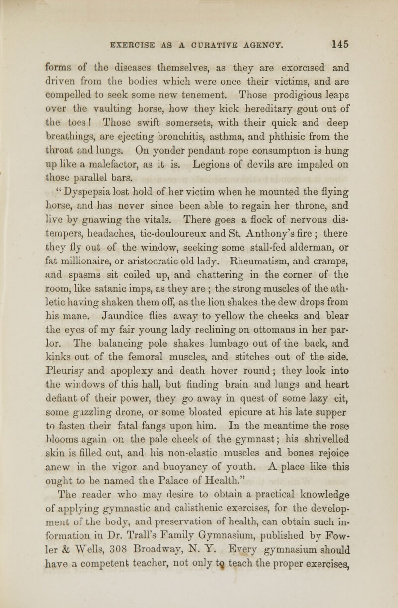 forms of the diseases themselves, as they are exorcised and driven from the bodies which were once their victims, and are compelled to seek some new tenement. Those prodigious leaps over the vaulting horse, how they kick hereditary gout out of the toes I Those swift somersets, with their quick and deep breathings, are ejecting bronchitis, asthma, and phthisic from the throat and lungs. On yonder pendant rope consumption is hung up like a malefactor, as it is. Legions of devils are impaled on those parallel bars.  Dyspepsia lost hold of her victim when he mounted the flying horse, and has never since been able to regain her throne, and live by gnawing the vitals. There goes a flock of nervous dis- tempers, headaches, tic-douloureux and St. Anthony's fire ; there they fly out of the window, seeking some stall-fed alderman, or fat millionaire, or aristocratic old lady. Rheumatism, and cramps, and spasms sit coiled up, and chattering in the corner of the room, like satanic imps, as they are ; the strong muscles of the ath- letic having shaken them off, as the lion shakes the dew drops from his mane. Jaundice flies away to yellow the cheeks and blear the eyes of my fair young lady reclining on ottomans in her par- lor. The balancing pole shakes lumbago out of the back, and kinks out of the femoral muscles, and stitches out of the side. Pleurisy and apoplexy and death hover round; they look into the windows of this hall, but finding brain and lungs and heart defiant of their power, they go away in quest of some lazy cit, some guzzling drone, or some bloated epicure at his late supper to fasten their fatal fangs upon him. In the meantime the rose blooms again on the pale cheek of the gymnast; his shrivelled skin is filled out, and his non-elastic muscles and bones rejoice anew in the vigor and buoyancy of youth. A place like this ought to be named the Palace of Health. The reader who may desire to obtain a practical knowledge of applying gymnastic and calisthenic exercises, for the develop- ment of the body, and preservation of health, can obtain such in- formation in Dr. Trail's Family Gymnasium, published by Fow- ler & Wells, 308 Broadway, N. Y. Every gymnasium should have a competent teacher, not only to, teach the proper exercises,