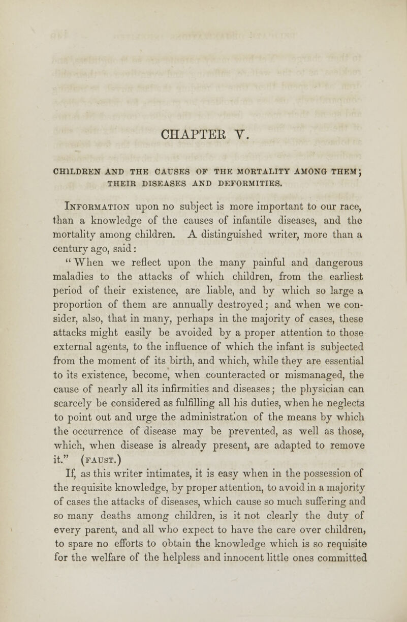 CHAPTER Y. CHILDREN AND THE CAUSES OF THE MORTALITY AMONG THEM J THEIR DISEASES AND DEFORMITIES. Information upon no subject is more important to our race, than a knowledge of the causes of infantile diseases, and the mortality among children. A distinguished writer, more than a century ago, said: When we reflect upon the many painful and dangerous maladies to the attacks of which children, from the earliest period of their existence, are liable, and by which so large a proportion of them are annually destroyed; and when we con- sider, also, that in many, perhaps in the majority of cases, these attacks might easily be avoided by a proper attention to those external agents, to the influence of which the infant is subjected from the moment of its birth, and which, while they are essential to its existence, become, when counteracted or mismanaged, the cause of nearly all its infirmities and diseases; the physician can scarcely be considered as fulfilling all his duties, when he neglects to point out and urge the administration of the means by which the occurrence of disease may be prevented, as well as those, which, when disease is already present, are adapted to remove it. (faust.) If, as this writer intimates, it is easy when in the possession of the requisite knowledge, by proper attention, to avoid in a majority of cases the attacks of diseases, which cause so much suffering and so many deaths among children, is it not clearly the duty of every parent, and all who expect to have the care over children, to spare no efforts to obtain the knowledge which is so requisite for the welfare of the helpless and innocent little ones committed