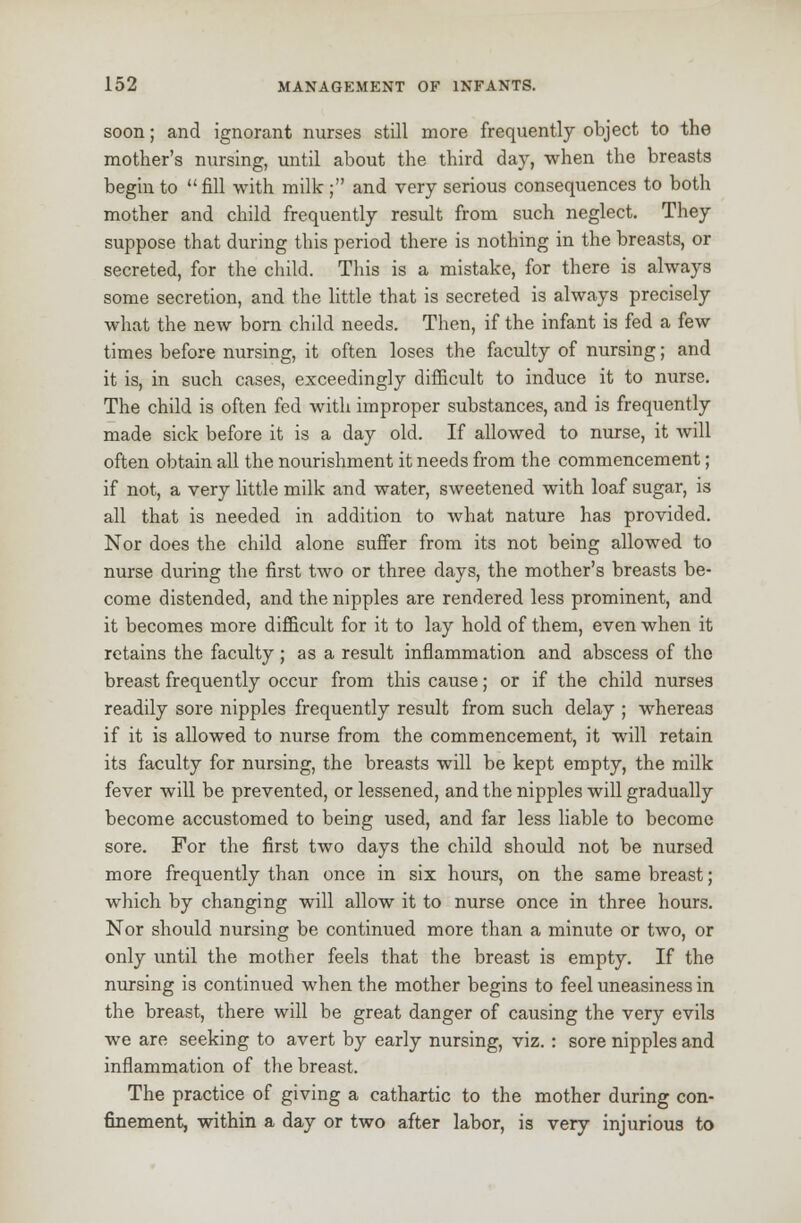 soon; and ignorant nurses still more frequently object to the mother's nursing, until about the third day, when the breasts begin to fill with milk; and very serious consequences to both mother and child frequently result from such neglect. They suppose that during this period there is nothing in the breasts, or secreted, for the child. This is a mistake, for there is always some secretion, and the little that is secreted is always precisely what the new born child needs. Then, if the infant is fed a few times before nursing, it often loses the faculty of nursing; and it is, in such cases, exceedingly difficult to induce it to nurse. The child is often fed with improper substances, and is frequently made sick before it is a day old. If allowed to nurse, it will often obtain all the nourishment it needs from the commencement; if not, a very little milk and water, sweetened with loaf sugar, is all that is needed in addition to what nature has provided. Nor does the child alone suffer from its not being allowed to nurse during the first two or three days, the mother's breasts be- come distended, and the nipples are rendered less prominent, and it becomes more difficult for it to lay hold of them, even when it retains the faculty; as a result inflammation and abscess of the breast frequently occur from this cause; or if the child nurses readily sore nipples frequently result from such delay ; whereas if it is allowed to nurse from the commencement, it will retain its faculty for nursing, the breasts will be kept empty, the milk fever will be prevented, or lessened, and the nipples will gradually become accustomed to being used, and far less liable to become sore. For the first two days the child should not be nursed more frequently than once in six hours, on the same breast; which by changing will allow it to nurse once in three hours. Nor should nursing be continued more than a minute or two, or only until the mother feels that the breast is empty. If the nursing is continued when the mother begins to feel uneasiness in the breast, there will be great danger of causing the very evils we are seeking to avert by early nursing, viz. : sore nipples and inflammation of the breast. The practice of giving a cathartic to the mother during con- finement, within a day or two after labor, is very injurious to