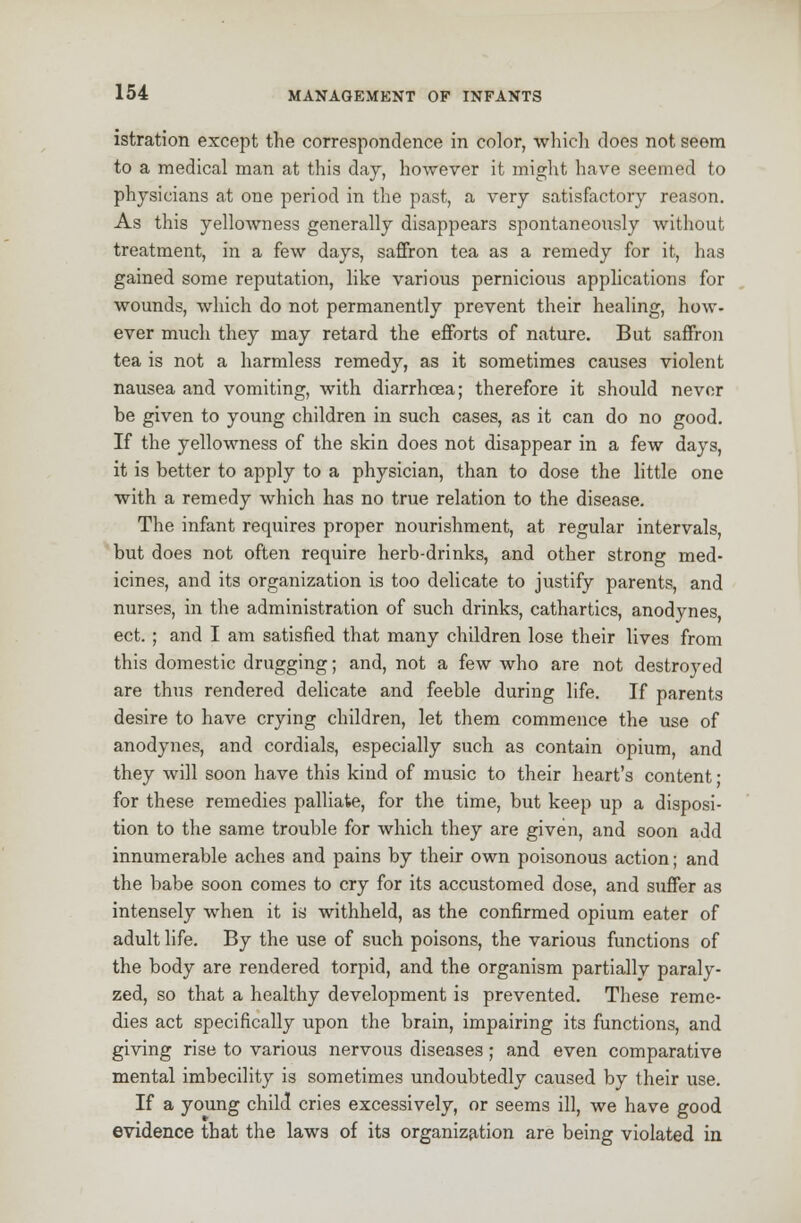 istration except the correspondence in color, which does not seem to a medical man at this day, however it might have seemed to physicians at one period in the past, a very satisfactory reason. As this yellowness generally disappears spontaneously without treatment, in a few days, saffron tea as a remedy for it, has gained some reputation, like various pernicious applications for wounds, which do not permanently prevent their healing, how- ever much they may retard the efforts of nature. But saffron tea is not a harmless remedy, as it sometimes causes violent nausea and vomiting, with diarrhoea; therefore it should never be given to young children in such cases, as it can do no good. If the yellowness of the skin does not disappear in a few days, it is better to apply to a physician, than to dose the little one with a remedy which has no true relation to the disease. The infant requires proper nourishment, at regular intervals, but does not often require herb-drinks, and other strong med- icines, and its organization is too delicate to justify parents, and nurses, in the administration of such drinks, cathartics, anodynes ect. ; and I am satisfied that many children lose their lives from this domestic drugging; and, not a few who are not destroyed are thus rendered delicate and feeble during life. If parents desire to have crying children, let them commence the use of anodynes, and cordials, especially such as contain opium, and they will soon have this kind of music to their heart's content • for these remedies palliate, for the time, but keep up a disposi- tion to the same trouble for which they are given, and soon add innumerable aches and pains by their own poisonous action; and the babe soon comes to cry for its accustomed dose, and suffer as intensely when it is withheld, as the confirmed opium eater of adult life. By the use of such poisons, the various functions of the body are rendered torpid, and the organism partially paraly- zed, so that a healthy development is prevented. These reme- dies act specifically upon the brain, impairing its functions, and giving rise to various nervous diseases; and even comparative mental imbecility is sometimes undoubtedly caused by their use. If a young child cries excessively, or seems ill, we have good evidence that the laws of its organization are being violated in