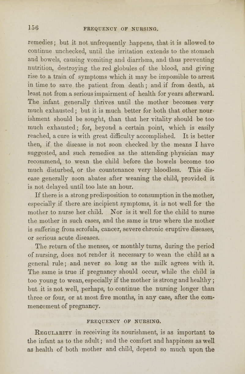 remedies; but it not unfrequently happens, that it is allowed to continue unchecked, until the irritation extends to the stomach and bowels, causing vomiting and diarrhoea, and thus preventing nutrition, destroying the red globules of the blood, and giving rise to a train of symptoms which it may be impossible to arrest in time to save the patient from death; and if from death, at least not from a serious impairment of health for years afterward. The infant generally thrives until the mother becomes very much exhausted; but it is much better for both that other nour- ishment should be sought, than that her vitality should be too much exhausted; for, beyond a certain point, which is easily reached, a cure is with great difficulty accomplished. It is better then, if the disease is not soon checked by the means I have suggested, and such remedies as the attending physician may recommend, to wean the child before the bowels become too much disturbed, or the countenance very bloodless. This dis- ease generally soon abates after weaning the child, provided it is not delayed until too late an hour. If there is a strong predisposition to consumption in the mother, especially if there are incipient symptoms, it is not well for the mother to nurse her child. Nor is it well for the child to nurse the mother in such cases, and the same is true where the mother is suffering from scrofula, cancer, severe chronic eruptive diseases, or serious acute diseases. The return of the menses, or monthly turns, during the period of nursing, does not render it necessary to wean the child as a general rule; and never so long as the milk agrees with it. The same is true if pregnancy should occur, while the child is too young to wean, especially if the mother is strong and healthy; but it is not well, perhaps, to continue the nursing longer than three or four, or at most five months, in any case, after the com- mencement of pregnancy. FREQUENCY OF NURSING. Regularity in receiving its nourishment, is as important to the infant as to the adult; and the comfort and happiness as well as health of both mother and child, depend so much upon the