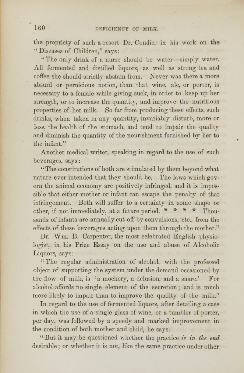 the propriety of such a resort Dr. Condie, in his work on the Diseases of Children, says: The only drink of a nurse should be water—simply water. All fermented and distilled liquors, as well as strong tea and coffee she should strictly abstain from. Never was there a more absurd or pernicious notion, than that wine, ale, or porter, is necessary to a female while giving suck, in order to keep up her strength, or to increase the quantity, and improve the nutritious properties of her milk. So far from producing these effects, such drinks, when taken in any quantity, invariably disturb, more or less, the health of the stomach, and tend to impair the quality and diminish the quantity of the nourishment furnished by her to the infant. Another medical writer, speaking in regard to the use of such beverages, says:  The constitutions of both are stimulated by them beyond what nature ever intended that they should be. The laws which gov- ern the animal economy are positively infringed, and it is impos- sible that either mother or infant can escape the penalty of that infringement. Both will suffer to a certainty in some shape or other, if not immediately, at a future period. * * * * Thou- sands of infants are annually cut off by convulsions, etc., from the effects of these beverages acting upon them through the mother. Dr. W*m. B. Carpenter, the most celebrated English physio- logist, in his Prize Essay on the use and abuse of Alcoholic Liquors, says:  The regular administration of alcohol, with the professed object of supporting the system under the demand occasioned by the flow of milk, is ' a mockery, a delusion, and a snare.' For alcohol affords no single element of the secretion; and is much more likely to impair than to improve the quality of the milk. In regard to the use of fermented liquors, after detailing a case in which the use of a single glass of wine, or a tumbler of porter, per day, was followed by a speedy and marked improvement in the condition of both mother and child, he says: But it may be questioned whether the practice is in the end desirable; or whether it is not, like the same practice under other