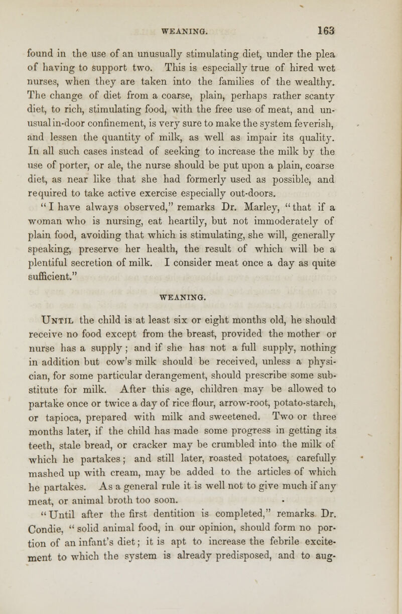 found in the use of an unusually stimulating diet, under the plea of having to support two. This is especially true of hired wet nurses, when they are taken into the families of the wealthy. The change of diet from a coarse, plain, perhaps rather scanty diet, to rich, stimulating food, with the free use of meat, and un- usual in-door confinement, is very sure to make the system feverish, and lessen the quantity of milk, as well as impair its quality. In all such cases instead of seeking to increase the milk by the use of porter, or ale, the nurse should be put upon a plain, coarse diet, as near like that she had formerly used as possible, and required to take active exercise especially out-doors.  I have always observed, remarks Dr. Marley, that if a woman who is nursing, eat heartily, but not immoderately of plain food, avoiding that which is stimulating, she will, generally speaking, preserve her health, the result of which will be a plentiful secretion of milk. I consider meat once a day as quite sufficient. WEANING. Until the child is at least six or eight months old, he should receive no food except from the breast, provided the mother or nurse has a supply ; and if she has not a full supply, nothing in addition but cow's milk should be received, unless a physi- cian, for some particular derangement, should prescribe some sub- stitute for milk. After this age, children may be allowed to partake once or twice a day of rice flour, arrow-root, potato-starch, or tapioca, prepared with milk and sweetened. Two or three months later, if the child has made some progress in getting its teeth, stale bread, or cracker may be crumbled into the milk of which he partakes; and still later, roasted potatoes, carefully mashed up with cream, may be added to the articles of which he partakes. As a general rule it is well not to give much if any meat, or animal broth too soon. Until after the first dentition is completed, remarks Dr. Condie,  solid animal food, in our opinion, should form no por- tion of an infant's diet; it is apt to increase the febrile excite- ment to which the system is already predisposed, and to aug-