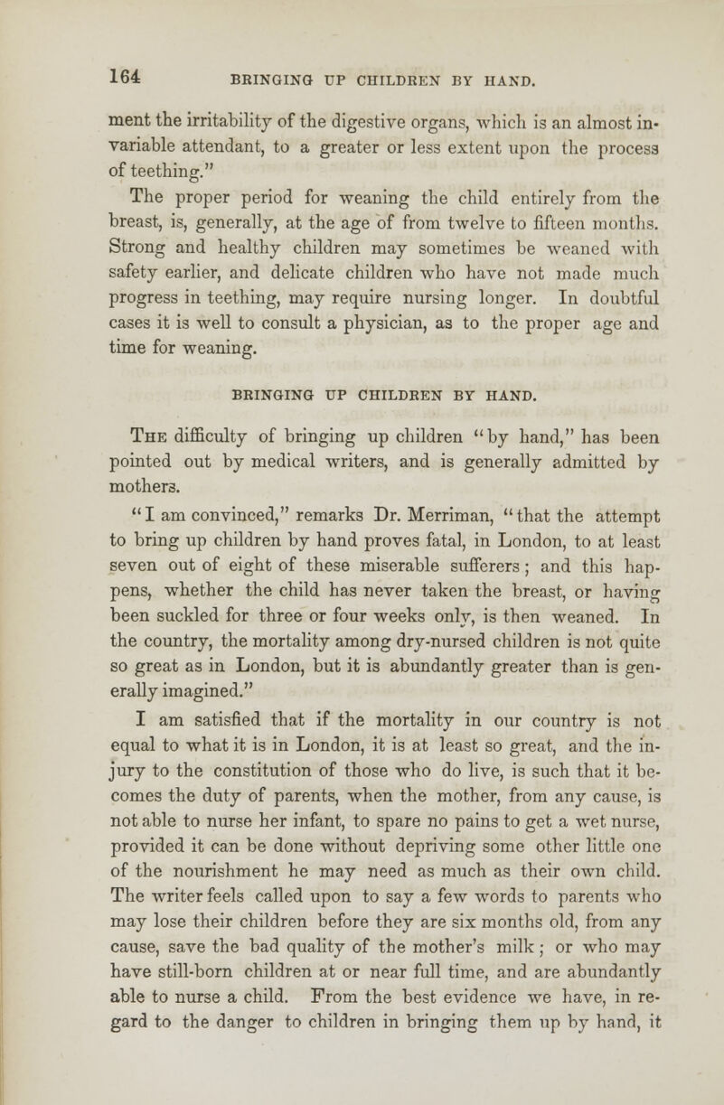 ment the irritability of the digestive organs, which is an almost in- variable attendant, to a greater or less extent upon the process of teething. The proper period for weaning the child entirely from the breast, is, generally, at the age of from twelve to fifteen months. Strong and healthy children may sometimes be weaned with safety earlier, and delicate children who have not made much progress in teething, may require nursing longer. In doubtful cases it is well to consult a physician, as to the proper age and time for weaning. BRINGING UP CHILDREN BT HAND. The difficulty of bringing up children by hand, has been pointed out by medical writers, and is generally admitted by mothers.  I am convinced, remarks Dr. Merriman,  that the attempt to bring up children by hand proves fatal, in London, to at least seven out of eight of these miserable sufferers; and this hap- pens, whether the child has never taken the breast, or having been suckled for three or four weeks only, is then weaned. In the country, the mortality among dry-nursed children is not quite so great as in London, but it is abundantly greater than is gen- erally imagined. I am satisfied that if the mortality in our country is not equal to what it is in London, it is at least so great, and the in- jury to the constitution of those who do live, is such that it be- comes the duty of parents, when the mother, from any cause, is not able to nurse her infant, to spare no pains to get a wet nurse, provided it can be done without depriving some other little one of the nourishment he may need as much as their own child. The writer feels called upon to say a few words to parents who may lose their children before they are six months old, from any cause, save the bad quality of the mother's milk; or who may have still-born children at or near full time, and are abundantly able to nurse a child. From the best evidence we have, in re- gard to the danger to children in bringing them up by hand, it