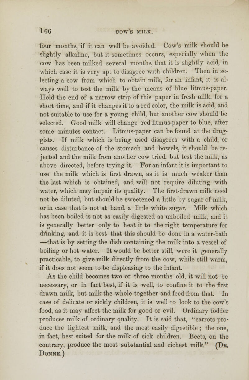 four months, if it can well be avoided. Cow's milk should be slightly alkaline, but it sometimes occurs, especially when the cow has been milked several months, that it is slightly acid, in which case it is very apt to disagree with children. Then in se- lecting a cow from which to obtain milk, for an infant, it is al- ways well to test the milk by the means of blue litmus-paper. Hold the end of a narrow strip of this paper in fresh milk, for a short time, and if it changes it to a red color, the milk is acid, and not suitable to use for a young child, but another cow should be selected. Good milk will change red litmus-paper to blue, after some minutes contact. Litmus-paper can be found at the drug- gists. If milk which is being used disagrees with a child, or causes disturbance of the stomach and bowels, it should be re- jected and the milk from another cow tried, but test the milk, as above directed, before trying it. For an infant it is important to use the milk which is first drawn, as it is much weaker than the last which is obtained, and will not require diluting with water, which may impair its quality. The first-drawn milk need not be diluted, but should be sweetened a little by sugar of milk, or in case that is not at hand, a little white sugar. Milk which has been boiled is not as easily digested as unboiled milk, and it is generally better only to heat it to the right temperature for drinking, and it is best that this should be done in a water-bath —that is by setting the dish containing the milk into a vessel of boiling or hot water. It would be better still, were it generally practicable, to give milk directly from the cow, while still warm, if it does not seem to be displeasing to the infant. As the child becomes two or three months old, it will not be necessary, or in fact best, if it is well, to confine it to the first drawn milk, but milk the whole together and feed from that. In case of delicate or sickly children, it is well to look to the cow's food, as it may affect the milk for good or evil. Ordinary fodder produces milk of ordinary quality. It is said that, carrots pro- duce the lightest milk, and the most easily digestible ; the one, in fact, best suited for the milk of sick children. Beets, on the contrary, produce the most substantial and richest milk. (Dr. Donne.)