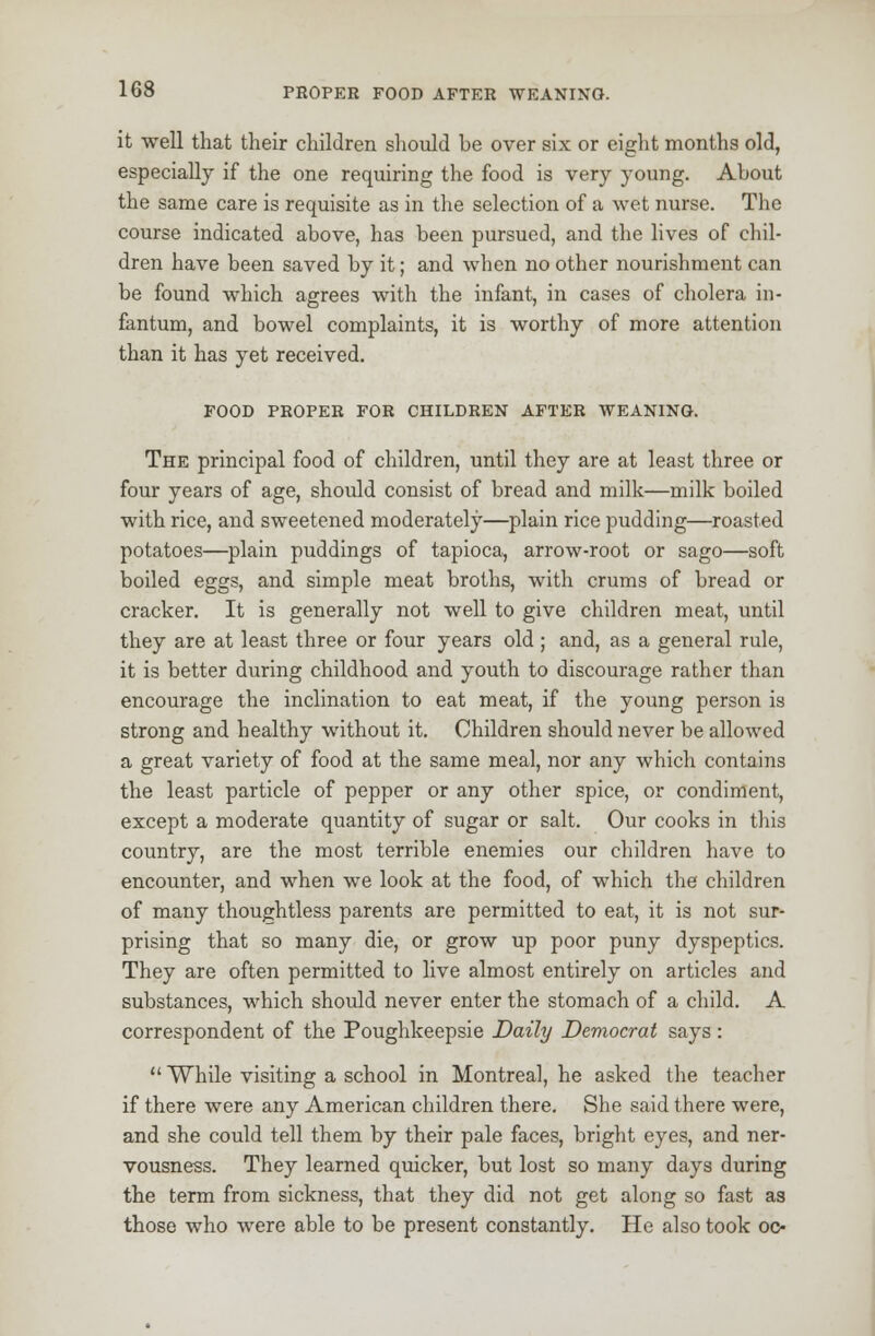 it well that their children should be over six or eight months old, especially if the one requiring the food is very young. About the same care is requisite as in the selection of a wet nurse. The course indicated above, has been pursued, and the lives of chil- dren have been saved by it; and when no other nourishment can be found which agrees with the infant, in cases of cholera in- fantum, and bowel complaints, it is worthy of more attention than it has yet received. FOOD PROPER FOR CHILDREN AFTER WEANING. The principal food of children, until they are at least three or four years of age, should consist of bread and milk—milk boiled with rice, and sweetened moderately—plain rice pudding—roasted potatoes—plain puddings of tapioca, arrow-root or sago—soft boiled eggs, and simple meat broths, with crums of bread or cracker. It is generally not well to give children meat, until they are at least three or four years old ; and, as a general rule, it is better during childhood and youth to discourage rather than encourage the inclination to eat meat, if the young person is strong and healthy without it. Children should never be allowed a great variety of food at the same meal, nor any which contains the least particle of pepper or any other spice, or condiment, except a moderate quantity of sugar or salt. Our cooks in this country, are the most terrible enemies our children have to encounter, and when we look at the food, of which the children of many thoughtless parents are permitted to eat, it is not sur- prising that so many die, or grow up poor puny dyspeptics. They are often permitted to live almost entirely on articles and substances, which should never enter the stomach of a child. A correspondent of the Poughkeepsie Daily Democrat says :  While visiting a school in Montreal, he asked the teacher if there were any American children there. She said there were, and she could tell them by their pale faces, bright eyes, and ner- vousness. They learned quicker, but lost so many days during the term from sickness, that they did not get along so fast as those who were able to be present constantly. He also took oc-