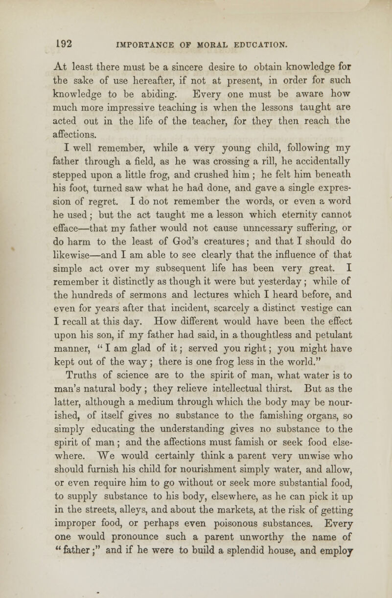 At least there must be a sincere desire to obtain knowledge for the sake of use hereafter, if not at present, in order for such knowledge to be abiding. Every one must be aware how much more impressive teaching is when the lessons taught are acted out in the life of the teacher, for they then reach the affections. I well remember, while a very young child, following my father through a field, as he was crossing a rill, he accidentally stepped upon a little frog, and crushed him ; he felt him beneath his foot, turned saw what he had done, and gave a single expres- sion of regret. I do not remember the words, or even a word he used; but the act taught me a lesson which eternity cannot efface—that my father would not cause unncessary suffering, or do harm to the least of God's creatures; and that I should do likewise—and I am able to see clearly that the influence of that simple act over my subsequent life has been very great. I remember it distinctly as though it were but yesterday ; while of the hundreds of sermons and lectures which I heard before, and even for years after that incident, scarcely a distinct vestige can I recall at this day. How different would have been the effect upon his son, if my father had said, in a thoughtless and petulant manner,  I am glad of it; served you right; you might have kept out of the way; there is one frog less in the world. Truths of science are to the spirit of man, what water is to man's natural body ; they relieve intellectual thirst. But as the latter, although a medium through which the body may be nour- ished, of itself gives no substance to the famishing organs, so simply educating the understanding gives no substance to the spirit of man; and the affections must famish or seek food else- where. We would certainly think a parent very unwise who should furnish his child for nourishment simply water, and allow, or even require him to go without or seek more substantial food, to supply substance to his body, elsewhere, as he can pick it up in the streets, alleys, and about the markets, at the risk of getting improper food, or perhaps even poisonous substances. Every one would pronounce such a parent unworthy the name of  father; and if he were to build a splendid house, and employ