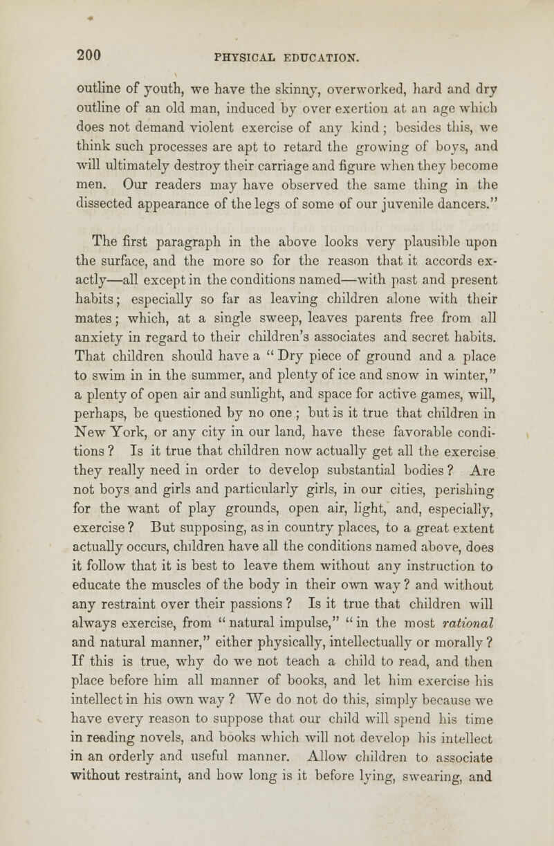 outline of youth, we have the skinny, overworked, hard and dry outline of an old man, induced by over exertion at an age which does not demand violent exercise of any kind ; besides this, we think such processes are apt to retard the growing of boys, and will ultimately destroy their carriage and figure when they become men. Our readers may have observed the same thing in the dissected appearance of the legs of some of our juvenile dancers. The first paragraph in the above looks very plausible upon the surface, and the more so for the reason that it accords ex- actly—all except in the conditions named—with past and present habits; especially so far as leaving children alone with their mates; which, at a single sweep, leaves parents free from all anxiety in regard to their children's associates and secret habits. That children should have a  Dry piece of ground and a place to swim in in the summer, and plenty of ice and snow in winter, a plenty of open air and sunlight, and space for active games, will, perhaps, be questioned by no one ; but is it true that children in New York, or any city in our land, have these favorable condi- tions ? Is it true that children now actually get all the exercise they really need in order to develop substantial bodies ? Are not boys and girls and particularly girls, in our cities, perishing for the want of play grounds, open air, light, and, especially, exercise ? But supposing, as in country places, to a great extent actually occurs, chddren have all the conditions named above, does it follow that it is best to leave them without any instruction to educate the muscles of the body in their own way ? and without any restraint over their passions ? Is it true that children will always exercise, from  natural impulse,  in the most rational and natural manner, either physically, intellectually or morally ? If this is true, why do we not teach a child to read, and then place before him all manner of books, and let him exercise his intellect in his own way ? We do not do this, simply because we have every reason to suppose that our child will spend his time in reading novels, and books which will not develop his intellect in an orderly and useful manner. Allow children to associate without restraint, and how long is it before lying, swearing, and