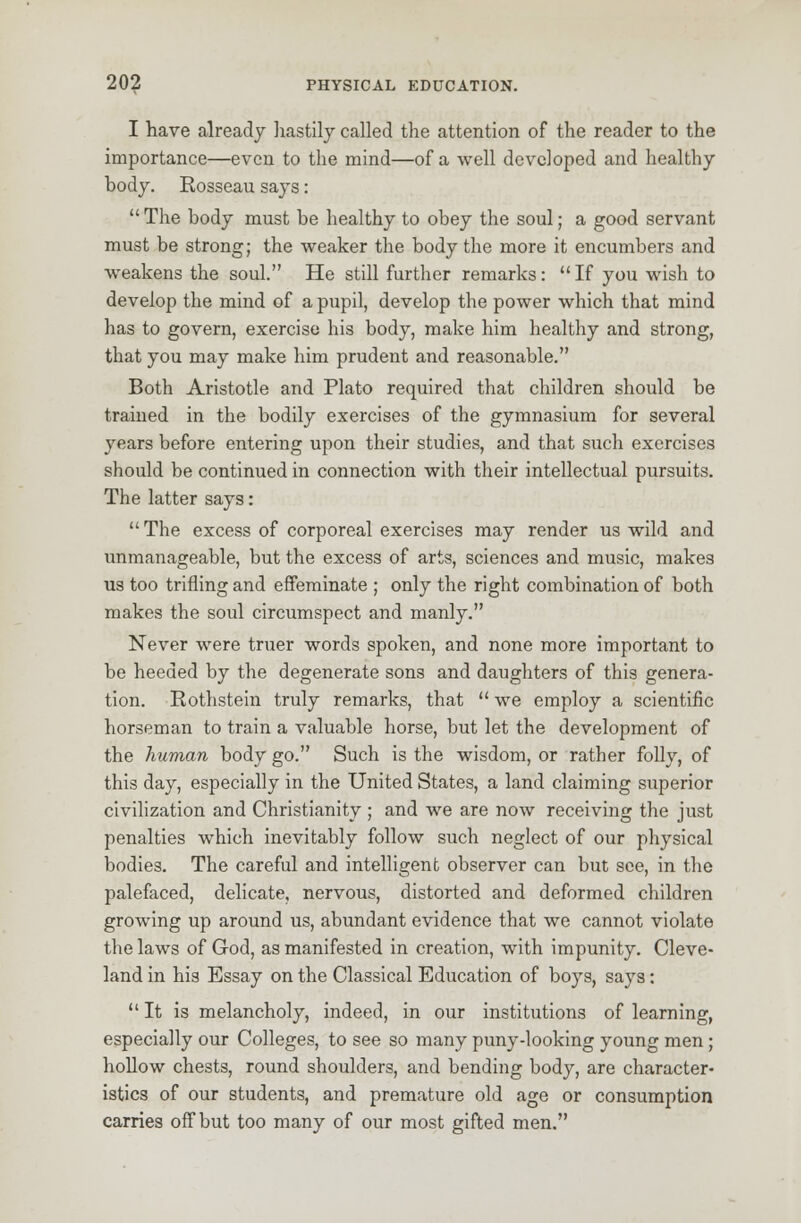 I have already hastily called the attention of the reader to the importance—even to the mind—of a well developed and healthy body. Rosseau says:  The body must be healthy to obey the soul; a good servant must be strong; the weaker the body the more it encumbers and weakens the soul. He still further remarks:  If you wish to develop the mind of a pupil, develop the power which that mind has to govern, exercise his body, make him healthy and strong, that you may make him prudent and reasonable. Both Aristotle and Plato required that children should be trained in the bodily exercises of the gymnasium for several years before entering upon their studies, and that such exercises should be continued in connection with their intellectual pursuits. The latter says:  The excess of corporeal exercises may render us wild and unmanageable, but the excess of arts, sciences and music, makes us too trifling and effeminate ; only the right combination of both makes the soul circumspect and manly. Never were truer words spoken, and none more important to be heeded by the degenerate sons and daughters of this genera- tion. Rothstein truly remarks, that  we employ a scientific horseman to train a valuable horse, but let the development of the human body go. Such is the wisdom, or rather folly, of this day, especially in the United States, a land claiming superior civilization and Christianity ; and we are now receiving the just penalties which inevitably follow such neglect of our physical bodies. The careful and intelligent observer can but see, in the palefaced, delicate, nervous, distorted and deformed children growing up around us, abundant evidence that we cannot violate the laws of God, as manifested in creation, with impunity. Cleve- land in his Essay on the Classical Education of boys, says:  It is melancholy, indeed, in our institutions of learning, especially our Colleges, to see so many puny-looking young men ; hollow chests, round shoulders, and bending body, are character- istics of our students, and premature old age or consumption carries off but too many of our most gifted men.