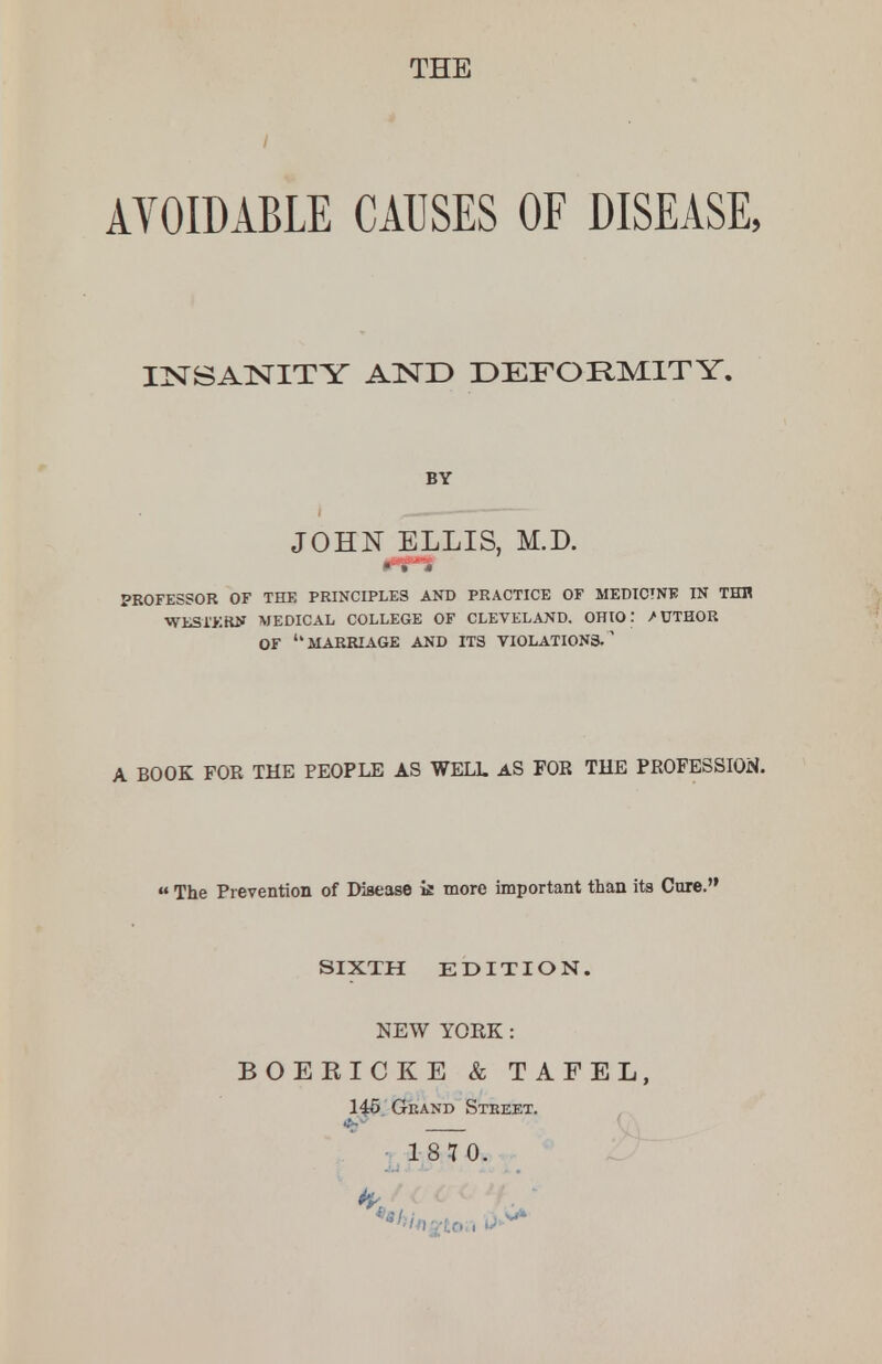 THE AVOIDABLE CAUSES OF DISEASE, INSANITY AND DEFORMITY. PROFESSOR OF THE PRINCIPLES AND PRACTICE OF MEDICINE IN THH WLSXKRN MEDICAL COLLEGE OF CLEVELAND. OHIO: /UTHOR OF MARRIAGE AND ITS VIOLATIONS. a A BOOK FOR THE PEOPLE AS WELL AS FOR THE PROFESSION. The Prevention of Disease k more important than its Cure. BY JOHN ELLIS, M.D. SIXTH EDITION. NEW YORK: BOERICKE & TAFEL, 145 Grand Street.