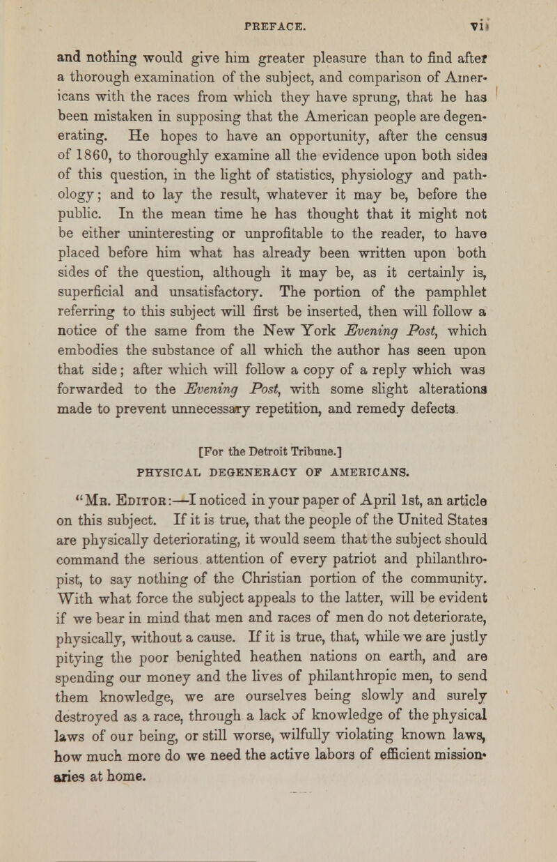 and nothing would give him greater pleasure than to find after a thorough examination of the subject, and comparison of Amer- icans with the races from which they have sprung, that he has been mistaken in supposing that the American people are degen- erating. He hopes to have an opportunity, after the census of 1860, to thoroughly examine all the evidence upon both sides of this question, in the light of statistics, physiology and path- ology ; and to lay the result, whatever it may be, before the public. In the mean time he has thought that it might not be either uninteresting or unprofitable to the reader, to have placed before him what has already been written upon both sides of the question, although it may be, as it certainly is, superficial and unsatisfactory. The portion of the pamphlet referring to this subject will first be inserted, then will follow a notice of the same from the New York Evening Post, which embodies the substance of all which the author has seen upon that side; after which will follow a copy of a reply which was forwarded to the Evening Post, with some slight alterations made to prevent unnecessary repetition, and remedy defects. [For the Detroit Tribune.] PHYSICAL DEGENERACY OF AMERICANS. Mr. Editor:—I noticed in your paper of April 1st, an article on this subject. If it is true, that the people of the United States are physically deteriorating, it would seem that the subject should command the serious attention of every patriot and philanthro- pist, to say nothing of the Christian portion of the community. With what force the subject appeals to the latter, will be evident if we bear in mind that men and races of men do not deteriorate, physically, without a cause. If it is true, that, while we are justly pitying the poor benighted heathen nations on earth, and are spending our money and the lives of philanthropic men, to send them knowledge, we are ourselves being slowly and surely destroyed as a race, through a lack of knowledge of the physical laws of our being, or still worse, wilfully violating known laws, how much more do we need the active labors of efficient mission* aries at home.