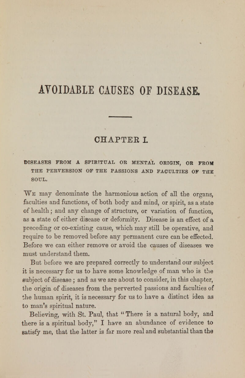 AVOIDABLE CAUSES OF DISEASE. CHAPTER L DISEASES FKOM A SPIRITUAL OR MENTAL ORIGIN, OR FROM THE PERVERSION OP THE PASSIONS AND FACULTIES OF THE SOUL. We may denominate the harmonious action of all the organs, faculties and functions, of both body and mind, or spirit, as a state of health; and any change of structure, or variation of function, as a state of either disease or deformity. Disease is an effect of a preceding or co-existing cause, which may still be operative, and require to be removed before any permanent cure can be effected. Before we can either remove or avoid the causes of diseases we must understand them. But before we are prepared correctly to understand our subject it is necessary for us to have some knowledge of man who is the subject of disease ; and as we are about to consider, in this chapter, the origin of diseases from the perverted passions and faculties of the human spirit, it is necessary for us to have a distinct idea as to man's spiritual nature. Believing, with St. Paul, that There is a natural body, and there is a spiritual body, I have an abundance of evidence to satisfy me, that the latter is far more real and substantial than the