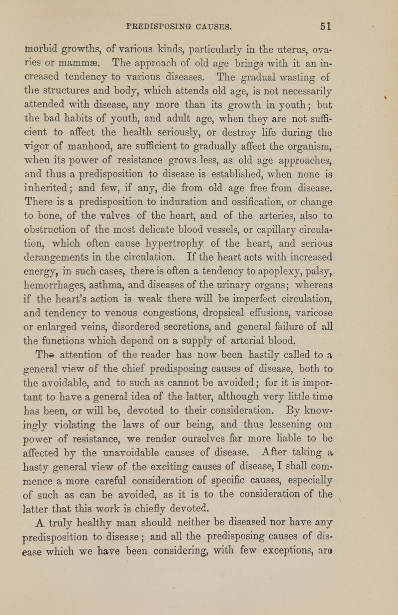 morbid growths, of various lands, particularly in the uterus, ova- ries or mammae. The approach of old age brings with it an in- creased tendency to various diseases. The gradual wasting of the structures and body, which attends old age, is not necessarily attended with disease, any more than its growth in youth; but the bad habits of youth, and adult age, when they are not suffi- cient to affect the health seriously, or destroy life during the vigor of manhood, are sufficient to gradually affect the organism, when its power of resistance grows less, as old age approaches, and thus a predisposition to disease is established, when none is inherited; and few, if any, die from old age free from disease. There is a predisposition to induration and ossification, or change to bone, of the valves of the heart, and of the arteries, also to obstruction of the most delicate blood vessels, or capillary circula- tion, which often cause hypertrophy of the heart, and serious derangements in the circulation. If the heart acts with increased energy, in such cases, there is often a tendency to apoplexy, palsy, hemorrhages, asthma, and diseases of the urinary organs; whereas if the heart's action is weak there will be imperfect circulation, and tendency to venous congestions, dropsical effusions, varicose or enlarged veins, disordered secretions, and general failure of all the functions which depend on a supply of arterial blood. Th# attention of the reader has now been hastily called to a general view of the chief predisposing causes of disease, both to the avoidable, and to such as cannot be avoided; for it is impor- tant to have a general idea of the latter, although very little time has been, or will be, devoted to their consideration. By know- ingly violating the laws of our being, and thus lessening oui power of resistance, we render ourselves far more liable to be affected by the unavoidable causes of disease. After taking a hasty general view of the exciting causes of disease, I shall com- mence a more careful consideration of specific causes, especially of such as can be avoided, as it is to the consideration of the latter that this work is chiefly devoted. A truly healthy man should neither be diseased nor have any predisposition to disease; and all the predisposing causes of dis- ease which we have been considering, with few exceptions, aro